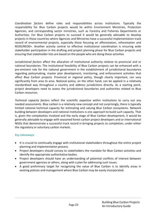 Page 23
Building Blue Carbon Projects
An Introductory Guide
Coordination factors define roles and responsibilities across institutions. Typically the
responsibility for Blue Carbon projects would lie within Environment Ministries, Protection
Agencies, and corresponding sector ministries, such as Forestry and Fisheries Departments or
Authorities. For Blue Carbon projects to succeed it would be generally advisable to develop
projects in those countries where Agencies and Ministries have a successful implementation track
record of environmental projects, especially those focusing on afforestation, reforestation and
REDD/REDD+. Another activity central to effective institutional coordination is ensuring wide
stakeholder participation in the drafting and project planning phase for Blue Carbon projects and
ensuring that stakeholder lists are based on the people who are doing these activities
Jurisdictional factors affect the allocation of institutional authority relative to provincial and or
national boundaries. The institutional feasibility of Blue Carbon projects can be enhanced with a
pre-eminent role for the national government in the establishment of jurisdictional boundaries
regarding policymaking, master plan development, monitoring, and enforcement activities that
affect Blue Carbon projects. Provincial or regional policy, though clearly important, can vary
significantly from area to area. National policy, on the other hand, can be applied in a relatively
standardised way throughout a country and address jurisdictions directly. As a starting point,
project developers need to assess the jurisdictional boundaries and authorities related to Blue
Carbon resources.
Technical capacity factors reflect the scientific expertise within institutions to carry out any
needed assessments. Blue carbon is a relatively new concept and not surprisingly, there is typically
limited national technical capacity for estimating and valuing Blue Carbon ecosystems. Network
building between developers and national institutions is one approach to build such capacity. That
is, given the complexities involved and the early stage of Blue Carbon development, it would be
generally advisable to engage with seasoned forest carbon project developers and or international
NGOs that demonstrate a successful track record in bringing projects to completion, under either
the regulatory or voluntary carbon markets.
Key takeaways:
It is crucial to continually engage with institutional stakeholders throughout the entire project
planning and implementation process.
Project developers should convey to stakeholders the mandate for Blue Carbon activities and
identify the appropriate authoritative bodies.
Project developers should have an understanding of potential conflicts of interest between
government agencies or others, along with a plan for addressing such issues.
A good preliminary target for recognizing the value of Blue Carbon is to identify areas in
existing policies and management where Blue Carbon may be easily incorporated.
 