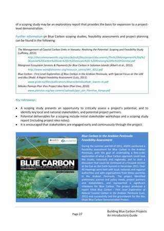 Page 27
Building Blue Carbon Projects
An Introductory Guide
of a scoping study may be an exploratory report that provides the basis for expansion to a project-
level demonstration.
Further information on Blue Carbon scoping studies, feasibility assessments and project planning
can be found in the following:
Key takeaways:
A scoping study presents an opportunity to critically assess a project’s potential, and to
identify key local and national stakeholders, and potential project partners.
Potential deliverables for a scoping include initial stakeholder workshops and a scoping study
report (including project idea notes).
It is encouraged that stakeholders are engaged early and continuously through the project.
.
The Management of Coastal Carbon Sinks in Vanuatu: Realising the Potential: Scoping and Feasibility Study
(Laffoley, 2013)
http://thecommonwealth.org/sites/default/files/project/documents/The%20Management%20of%2
0Coastal%20Carbon%20Sinks%20in%20Vanuatu%20-%20Realising%20the%20Potential.pdf
Mangrove Ecosystem Services & Payments for Blue Carbon in Solomon Islands (Albert et al., 2012)
http://www.worldfishcenter.org/resource_centre/WF_3052.pdf
Blue Carbon - First Level Exploration of Blue Carbon in the Arabian Peninsula, with Special Focus on the UAE
and Abu Dhabi: A Rapid Feasibility Assessment (Lutz, 2011)
www.grida.no/files/publications/bluecarbonabudhabi_lowres-rb.pdf
Mikoko Pamoja Plan Vivo Project Idea Note (Plan Vivo, 2010)
www.planvivo.org/wp-content/uploads/gazi_pin_PlanVivo_Kenya.pdf
Blue Carbon in the Arabian Peninsula
Feasibility Assessment
During the summer and fall of 2011, AGEDI conducted a
feasibility assessment for Blue Carbon in the Arabian
Peninsula, with the goal of undertaking a first-order
exploration of what a Blue Carbon approach could look
like locally, nationally and regionally, and to start a
discussion that could be continued at a focused session
at the Eye on the Earth Summit in December 2011. Over
40 meetings were held with local, national, and regional
authorities and with organizations from three countries
in the Arabian Peninsula. The project identified
preliminary science and policy needs, project partners
and stakeholders, and represented a significant
milestone for Blue Carbon. The project produced a
report titled Blue Carbon - First Level Exploration of
Natural Coastal Carbon in the Arabian Peninsula (Lutz,
2011) and successfully laid the groundwork for the Abu
Dhabi Blue Carbon Demonstration Project.
 
