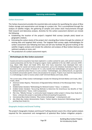 Page 30
Building Blue Carbon Projects
An Introductory Guide
Carbon Assessment
The Carbon Assessment provides the essential data and analysis for quantifying the values of Blue
Carbon storage and sequestration and storage at a project site. This is accomplished through the
analysis of satellite images, the gathering of samples and carbon stock measurements through
field research and laboratory analysis. Activities for the carbon assessment element can include
the following:
Establishing the location of the project’s targeted field surveys (sample plots) based on
geographic analysis;
Estimating the carbon stocks of the project site’s standing Blue Carbon through the collation of
existing data and targeted field surveys. The targeted field surveys apply methodologies for
carbon assessment (see following text box) and will also facilitate the ground truthing of the
satellite imagery analysis and include the collection and analysis of Blue Carbon biomass and
sediment samples or cores; and
The production of a carbon assessment report.
Geographic Analysis and Ground Truthing
The project’s Geographic Analysis and Ground Truthing element covers the critical spatial analysis
required for the assessment and management of potential Blue Carbon mitigation projects -
Methodologies for Blue Carbon assessment
Coastal and marine ecosystems have been explored in a carbon context for years, with seminal research on
coastal productivity and the fate of mangrove organic matter published in the late 1960’s and early 1970’s
(e.g., Odum 1968, Odum and Heald 1972). Over time many researchers have developed their own
methodologies for coastal and marine carbon assessment, such as the initiatives illustrated in Figure 5 and
described in the case studies of Section 8. It is only recently that methodologies and projects have been
focussed on potential carbon finance. In such a context, “methodologies, also called protocols, are approved
by standards and provide specific criteria and procedures for projects. Projects must meet the requirements
in a methodology in order to receive carbon credit” (Emmett-Mattox and Crooks, 2013).
The current status of Blue Carbon methodologies includes the following (Emmett-Mattox and Crooks, 2013;
Crooks, 2014):
American Carbon Registry, “Restoration of Degraded Deltaic Wetlands of the Mississippi Delta.” Status -
approved;
Verified Carbon Standard, “Methodology for Wetland Creation.” Status - in validation;
Verified Carbon Standard, “Accounting Methods to Determine the Greenhouse Gas Benefits of Tidal
Wetland Restoration.” Status - draft in preparation;
Plan Vivo, “Mikoiko Pamoja,” a community based mangrove carbon project in Kenya (Case Study 8.2).
Status - unknown (the project is reportedly certified and awaiting first payment);
International Blue Carbon Initiative, “Blue Carbon methodology” - in development; and
Abu Dhabi Blue Carbon Demonstration Project, “Carbon Baseline Assessment Methodology Report” -
pending (Case Study 8.1).
Improving understanding
 