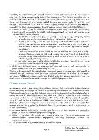 Page 31
Building Blue Carbon Projects
An Introductory Guide
essentially the understanding of a project sites’ total natural carbon stock and the resources and
ability to effectively manage, verify and monitor this resource. This element should include the
production of spatial dataset for the extent of a Blue Carbon ecosystem (e.g. maps of carbon
stock), the development of a central spatial database and online tools (for scientists and
managers) and the validation of these data sets through workshops and ground-truthing. Key tasks
covered in the Geographic Analysis and Ground Truthing element could include the following:
Establish a spatial dataset for Blue Carbon ecosystem extent, using satellite data and imagery,
including aerial photography if available. Such imagery may already exist with local partners.
Steps could include the following:
1. Identify the ecosystem type (e.g., mangrove) and sub-types (e.g., ecologically distinct
types of mangrove forest with equally distinct carbon stocks) of interest.
2. Inventory all existing spatial data-sets covering the habitat of interest to determine
whether existing maps are contemporary, cover the entire area of interest, provide the
level of detail in terms of habitat sub-types, and are accurate (ground-truth/expert
consultation).
3. If existing maps suffice, these should be used to establish field plots and or collect
samples; if existing maps are not good enough, new map(s) must be derived from
remotely sensed data and subsequently ground truthed to assess accuracy prior to
establishing plots/collecting samples.
4. Once plots have been established and or field data have been collected, then a central
data-base can be created for storage and upload.
Understand historical ecosystem coverage and uses and impacts, and consequently the
projection of future uses and potential impacts; and
Validate and ground-truth the spatial dataset to ensure accuracy and precision, which could be
achieved through the development of online validation tools and the holding of local expert
workshops, field-based measurements coordinated with the carbon assessment, and the
development of a central database for storage and upload of geographic data.
Ecosystem Services Assessment
An ecosystem services assessment is an optional element that explores the linkages between
human well-being and ecosystem services in addressing environmental and sustainability issues.
This is an optional element for Blue Carbon projects, for those interested in potentially bundling or
staking the value of carbon sequestration with other Blue Carbon ecosystem services in promoting
improved ecosystem management. Both the Abu Dhabi Blue Carbon Demonstration Project (Case
Study 8.1) and the Global Environment (GEF) funded interventions of the Blue Forests Project
(Case Study 8.6) include ecosystem services elements. A combined Blue Carbon and ecosystem
services approach is described in Section 4. Tasks for an ecosystem services assessment can
include the following:
Assessing existing information regarding Blue Carbon ecosystem services in a national or
project site context and identifying information gaps;
Filling in identified information gaps through early and continuous stakeholder and
community-level socioeconomic engagement, including workshops, surveys and
questionnaires; and
The production of an ecosystem services assessment report.
 