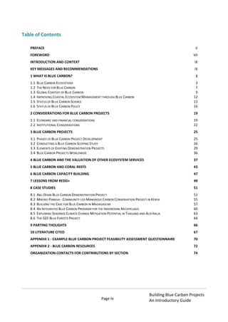 Page iv
Building Blue Carbon Projects
An Introductory Guide
Table of Contents
PREFACE................................................................................................................................................. V
FOREWORD...........................................................................................................................................VII
INTRODUCTION AND CONTEXT...............................................................................................................IX
KEY MESSAGES AND RECOMMENDATIONS.............................................................................................IX
1 WHAT IS BLUE CARBON?.......................................................................................................................1
1.1 BLUE CARBON ECOSYSTEMS.............................................................................................................................. 3
1.2 THE NEED FOR BLUE CARBON............................................................................................................................ 7
1.3 GLOBAL CONTEXT OF BLUE CARBON ................................................................................................................... 9
1.4 IMPROVING COASTAL ECOSYSTEM MANAGEMENT THROUGH BLUE CARBON............................................................. 12
1.5 STATUS OF BLUE CARBON SCIENCE ................................................................................................................... 13
1.6 STATUS OF BLUE CARBON POLICY..................................................................................................................... 16
2 CONSIDERATIONS FOR BLUE CARBON PROJECTS.................................................................................19
2.1 ECONOMIC AND FINANCIAL CONSIDERATIONS ..................................................................................................... 19
2.2 INSTITUTIONAL CONSIDERATIONS ..................................................................................................................... 22
3 BLUE CARBON PROJECTS ....................................................................................................................25
3.1 PHASES OF BLUE CARBON PROJECT DEVELOPMENT ............................................................................................. 25
3.2 CONDUCTING A BLUE CARBON SCOPING STUDY .................................................................................................. 26
3.3 ELEMENTS OF EXISTING DEMONSTRATION PROJECTS............................................................................................ 29
3.4 BLUE CARBON PROJECTS WORLDWIDE.............................................................................................................. 36
4 BLUE CARBON AND THE VALUATION OF OTHER ECOSYSTEM SERVICES ...............................................37
5 BLUE CARBON AND CORAL REEFS .......................................................................................................43
6 BLUE CARBON CAPACITY BUILDING ....................................................................................................47
7 LESSONS FROM REDD+ .......................................................................................................................49
8 CASE STUDIES.....................................................................................................................................51
8.1 ABU DHABI BLUE CARBON DEMONSTRATION PROJECT......................................................................................... 51
8.2 MIKOKO PAMOJA - COMMUNITY-LED MANGROVE CARBON CONSERVATION PROJECT IN KENYA .................................. 55
8.3 BUILDING THE CASE FOR BLUE CARBON IN MADAGASCAR..................................................................................... 57
8.4 AN INTEGRATED BLUE CARBON PROGRAM FOR THE INDONESIAN ARCHIPELAGO........................................................ 60
8.5 EXPLORING SEAGRASS CLIMATE CHANGE MITIGATION POTENTIAL IN THAILAND AND AUSTRALIA.................................. 63
8.6 THE GEF BLUE FORESTS PROJECT .................................................................................................................... 64
9 PARTING THOUGHTS ..........................................................................................................................66
10 LITERATURE CITED ............................................................................................................................67
APPENDIX 1 - EXAMPLE BLUE CARBON PROJECT FEASIBILITY ASSESSMENT QUESTIONNAIRE..................70
APPENDIX 2 - BLUE CARBON RESOURCES...............................................................................................72
ORGANIZATION CONTACTS FOR CONTRIBUTIONS BY SECTION...............................................................74
 