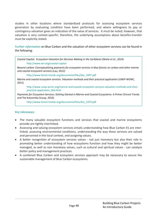 Page 40
Building Blue Carbon Projects
An Introductory Guide
studies in other locations where standardized protocols for assessing ecosystem services
generation by evaluating condition have been performed, and where willingness to pay or
contingency valuation gives an indication of the value of services. It must be noted, however, that
valuation is very context-specific: therefore, the underlying assumptions about benefits-transfer
must be explicitly stated.
Further information on Blue Carbon and the valuation of other ecosystem services can be found in
the following:
Key takeaways:
The many valuable ecosystem functions and services that coastal and marine ecosystems
provide are tightly interlinked.
Assessing and valuing ecosystem services entails understanding how Blue Carbon ES are inter-
linked, assessing environmental conditions, understanding the way these services are valued
and perceived in the local context, and assigning values.
A better recognition of ecosystem services values - not just monetary but also their role in
promoting better understanding of how ecosystems function and how they might be better
managed, as well as non monetary values, such as cultural and spiritual values - can catalyze
better policy and management practices.
A combined Blue Carbon and ecosystem services approach may be necessary to secure the
sustainable management of Blue Carbon ecosystems.
Coastal Capital: Ecosystem Valuation for Decision Making in the Caribbean (Waite et al., 2014)
http://www.wri.org/coastal-capital
Beyond carbon: Conceptualizing payments for ecosystem services in blue forests on carbon and other marine
and coastal ecosystem services (Lau, 2012)
http://www.forest-trends.org/documents/files/doc_3397.pdf
Marine and coastal ecosystem services: Valuation methods and their practical application (UNEP-WCMC,
2011)
http://www.unep-wcmc.org/marine-and-coastal-ecosystem-services-valuation-methods-and-their-
practical-application_663.html
Payments for Ecosystem Services: Getting Started in Marine and Coastal Ecosystems: A Primer (Forest Trends
and The Katoomba Group, 2010)
http://www.forest-trends.org/documents/files/doc_2374.pdf
 