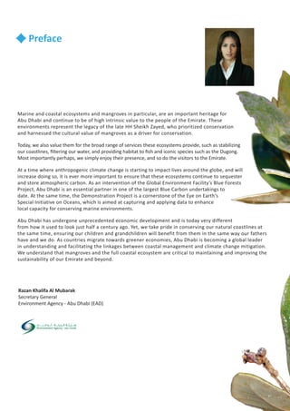 Razan Khalifa Al Mubarak
Secretary General
Environment Agency - Abu Dhabi (EAD)
Preface
Marine and coastal ecosystems and mangroves in particular, are an important heritage for
Abu Dhabi and continue to be of high intrinsic value to the people of the Emirate. These
environments represent the legacy of the late HH Sheikh Zayed, who prioritized conservation
and harnessed the cultural value of mangroves as a driver for conservation.
Today, we also value them for the broad range of services these ecosystems provide, such as stabilizing
our coastlines, filtering our water, and providing habitat to fish and iconic species such as the Dugong.
Most importantly perhaps, we simply enjoy their presence, and so do the visitors to the Emirate.
At a time where anthropogenic climate change is starting to impact lives around the globe, and will
increase doing so, it is ever more important to ensure that these ecosystems continue to sequester
and store atmospheric carbon. As an intervention of the Global Environment Facility’s Blue Forests
Project, Abu Dhabi is an essential partner in one of the largest Blue Carbon undertakings to
date. At the same time, the Demonstration Project is a cornerstone of the Eye on Earth’s
Special Initiative on Oceans, which is aimed at capturing and applying data to enhance
local capacity for conserving marine environments.
Abu Dhabi has undergone unprecedented economic development and is today very different
from how it used to look just half a century ago. Yet, we take pride in conserving our natural coastlines at
the same time, ensuring our children and grandchildren will benefit from them in the same way our fathers
have and we do. As countries migrate towards greener economies, Abu Dhabi is becoming a global leader
in understanding and facilitating the linkages between coastal management and climate change mitigation.
We understand that mangroves and the full coastal ecosystem are critical to maintaining and improving the
sustainability of our Emirate and beyond.
 