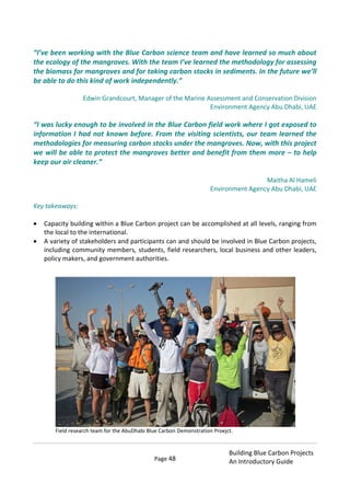 Page 48
Building Blue Carbon Projects
An Introductory Guide
“I’ve been working with the Blue Carbon science team and have learned so much about
the ecology of the mangroves. With the team I’ve learned the methodology for assessing
the biomass for mangroves and for taking carbon stocks in sediments. In the future we’ll
be able to do this kind of work independently.”
Edwin Grandcourt, Manager of the Marine Assessment and Conservation Division
Environment Agency Abu Dhabi, UAE
“I was lucky enough to be involved in the Blue Carbon field work where I got exposed to
information I had not known before. From the visiting scientists, our team learned the
methodologies for measuring carbon stocks under the mangroves. Now, with this project
we will be able to protect the mangroves better and benefit from them more – to help
keep our air cleaner.”
Maitha Al Hameli
Environment Agency Abu Dhabi, UAE
Key takeaways:
Capacity building within a Blue Carbon project can be accomplished at all levels, ranging from
the local to the international.
A variety of stakeholders and participants can and should be involved in Blue Carbon projects,
including community members, students, field researchers, local business and other leaders,
policy makers, and government authorities.
Field research team for the AbuDhabi Blue Carbon Demonstration Proejct.
 