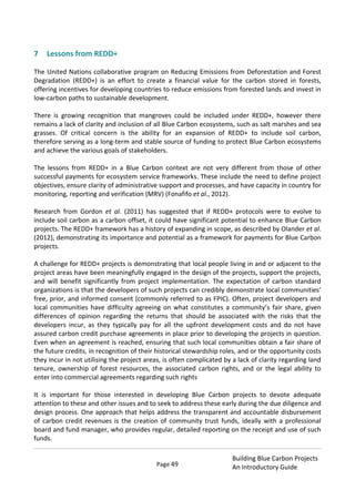 Page 49
Building Blue Carbon Projects
An Introductory Guide
7 Lessons from REDD+
The United Nations collaborative program on Reducing Emissions from Deforestation and Forest
Degradation (REDD+) is an effort to create a financial value for the carbon stored in forests,
offering incentives for developing countries to reduce emissions from forested lands and invest in
low-carbon paths to sustainable development.
There is growing recognition that mangroves could be included under REDD+, however there
remains a lack of clarity and inclusion of all Blue Carbon ecosystems, such as salt marshes and sea
grasses. Of critical concern is the ability for an expansion of REDD+ to include soil carbon,
therefore serving as a long-term and stable source of funding to protect Blue Carbon ecosystems
and achieve the various goals of stakeholders.
The lessons from REDD+ in a Blue Carbon context are not very different from those of other
successful payments for ecosystem service frameworks. These include the need to define project
objectives, ensure clarity of administrative support and processes, and have capacity in country for
monitoring, reporting and verification (MRV) (Fonafifo et al., 2012).
Research from Gordon et al. (2011) has suggested that if REDD+ protocols were to evolve to
include soil carbon as a carbon offset, it could have significant potential to enhance Blue Carbon
projects. The REDD+ framework has a history of expanding in scope, as described by Olander et al.
(2012), demonstrating its importance and potential as a framework for payments for Blue Carbon
projects.
A challenge for REDD+ projects is demonstrating that local people living in and or adjacent to the
project areas have been meaningfully engaged in the design of the projects, support the projects,
and will benefit significantly from project implementation. The expectation of carbon standard
organizations is that the developers of such projects can credibly demonstrate local communities’
free, prior, and informed consent (commonly referred to as FPIC). Often, project developers and
local communities have difficulty agreeing on what constitutes a community’s fair share, given
differences of opinion regarding the returns that should be associated with the risks that the
developers incur, as they typically pay for all the upfront development costs and do not have
assured carbon credit purchase agreements in place prior to developing the projects in question.
Even when an agreement is reached, ensuring that such local communities obtain a fair share of
the future credits, in recognition of their historical stewardship roles, and or the opportunity costs
they incur in not utilising the project areas, is often complicated by a lack of clarity regarding land
tenure, ownership of forest resources, the associated carbon rights, and or the legal ability to
enter into commercial agreements regarding such rights
It is important for those interested in developing Blue Carbon projects to devote adequate
attention to these and other issues and to seek to address these early during the due diligence and
design process. One approach that helps address the transparent and accountable disbursement
of carbon credit revenues is the creation of community trust funds, ideally with a professional
board and fund manager, who provides regular, detailed reporting on the receipt and use of such
funds.
 