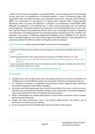 Page 50
Building Blue Carbon Projects
An Introductory Guide
In light of the numerous complexities surrounding REDD+, several leading actors are increasingly
turning away from the development of individual projects in favour of promoting larger-scale
approaches where the baseline analysis and associated measurement, reporting, and verification
(MRV) are conducted at a sub-regional, or regional level, typically within existing political
boundaries within a country. This approach is referred to as jurisdictional, nested REDD+ (JNR).
Although this approach is still relatively new, it offers several advantages over the individual
project approach. The specific details of such approaches are still being determined in most cases,
but in general bilateral and multilateral donors seem to be increasingly interested in supporting
such approaches and making payment for achieving emissions reductions over time. Another new
approach is the support of Nationally Appropriate Mitigation Actions (NAMAs) for the forestry
sector, including mangroves and using a similar higher-level MRV approach. Such approaches are
particularly relevant for efforts to protect existing Blue Carbon ecosystems.
Further information on Blue Carbon and REDD+ can be found in the following:
Key takeaways:
Complex issues such as high project costs, fluctuating carbon prices, and the involvement of
multiple actors surround REDD+ projects and necessitate comprehensive planning measures.
It is important to develop a coordinated, measured and cautious approach when advancing
Blue Carbon ecosystems under REDD+ strategies.
Land tenure and other governance issues need to be clarified at the onset, in order to ensure
equitable and or appropriate allocations between local communities and project developers
and to avoid conflict and further complexities during the process.
REDD+ methodologies for avoided deforestation in Blue Carbon ecosystems need to expand
beyond voluntary standards.
Engage with local communities early in the project design process and explore use of
community trust funds to prove intention.
Ensure transparent and accountable disbursement of carbon credit revenues.
Assessment of carbon pools and multiple benefits of mangroves in Central Africa for REDD+ (Ajonina et al., in
press)
- In press -
Financing Options for Blue Carbon: Opportunities and Lessons from the REDD+ (Gordon et al., 2011)
http://nicholasinstitute.duke.edu/sites/default/files/publications/financing-options-for-blue-carbon-
paper.pdf
Lessons Learned for REDD+ from PES and Conservation Incentive Programs: Examples from Costa Rica,
Mexico and Ecuador (Fonafifo et al., 2012)
http://www.forest-trends.org/documents/index.php?pubID=3171
 