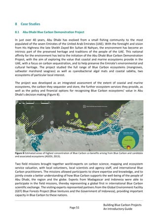 Page 51
Building Blue Carbon Projects
An Introductory Guide
8 Case Studies
8.1 Abu Dhabi Blue Carbon Demonstration Project
In just over 40 years, Abu Dhabi has evolved from a small fishing community to the most
populated of the seven Emirates of the United Arab Emirates (UAE). With the foresight and vision
from His Highness the late Sheikh Zayed Bin Sultan Al Nahyan, the environment has become an
intrinsic part of the preserved heritage and traditions of the people of the UAE. This national
affinity for the environment has led to the initiation of the Abu Dhabi Blue Carbon Demonstration
Project, with the aim of exploring the value that coastal and marine ecosystems provide in the
UAE, with a focus on carbon sequestration, and to help preserve the Emirate’s environmental and
cultural heritage. The project studied the full range of Blue Carbon ecosystems (mangroves,
saltwater marshand seagrass) as well as cyanobacterial algal mats and coastal sabkha, two
ecosystems of particular local interest.
The project was developed as an integrated assessment of the extent of coastal and marine
ecosystems, the carbon they sequester and store, the further ecosystem services they provide, as
well as the policy and financial options for recognizing Blue Carbon ecosystems’ value in Abu
Dhabi’s decision making (Figure 8).
Figure 8 Estimated areas of highest concentration of Blue Carbon co-benefits arising from Blue Carbon and candidate
and associated ecosystems (AGEDI, 2013).
Two field missions brought together world-experts on carbon science, mapping and ecosystem
service valuation, with local volunteers, local scientists and agency staff, and international Blue
Carbon practitioners. The missions allowed participants to share expertise and knowledge, and to
jointly create a better understanding of how Blue Carbon supports the well-being of the people of
Abu Dhabi, the region and the globe. Experts from Madagascar and Indonesia were able to
participate in the field missions, thereby representing a global first in international Blue Carbon
scientific exchange. The visiting experts represented partners from the Global Environment Facility
(GEF) Blue Forests Project (Blue Ventures and the Government of Indonesia), providing important
capacity in Blue Carbon to these nations.
 