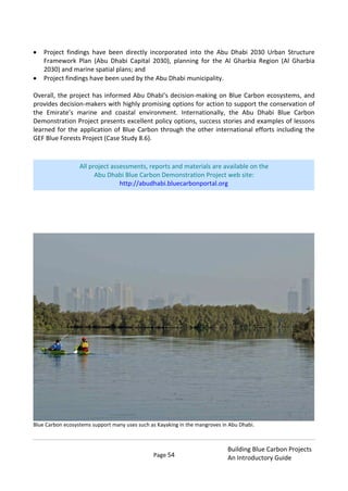 Page 54
Building Blue Carbon Projects
An Introductory Guide
Project findings have been directly incorporated into the Abu Dhabi 2030 Urban Structure
Framework Plan (Abu Dhabi Capital 2030), planning for the Al Gharbia Region (Al Gharbia
2030) and marine spatial plans; and
Project findings have been used by the Abu Dhabi municipality.
Overall, the project has informed Abu Dhabi’s decision-making on Blue Carbon ecosystems, and
provides decision-makers with highly promising options for action to support the conservation of
the Emirate’s marine and coastal environment. Internationally, the Abu Dhabi Blue Carbon
Demonstration Project presents excellent policy options, success stories and examples of lessons
learned for the application of Blue Carbon through the other international efforts including the
GEF Blue Forests Project (Case Study 8.6).
Blue Carbon ecosystems support many uses such as Kayaking in the mangroves in Abu Dhabi.
All project assessments, reports and materials are available on the
Abu Dhabi Blue Carbon Demonstration Project web site:
http://abudhabi.bluecarbonportal.org
 