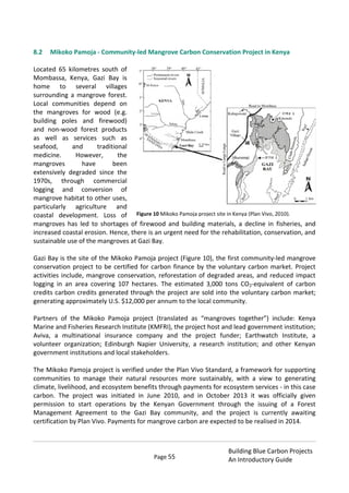 Page 55
Building Blue Carbon Projects
An Introductory Guide
8.2 Mikoko Pamoja - Community-led Mangrove Carbon Conservation Project in Kenya
Located 65 kilometres south of
Mombassa, Kenya, Gazi Bay is
home to several villages
surrounding a mangrove forest.
Local communities depend on
the mangroves for wood (e.g.
building poles and firewood)
and non-wood forest products
as well as services such as
seafood, and traditional
medicine. However, the
mangroves have been
extensively degraded since the
1970s, through commercial
logging and conversion of
mangrove habitat to other uses,
particularly agriculture and
coastal development. Loss of
mangroves has led to shortages of firewood and building materials, a decline in fisheries, and
increased coastal erosion. Hence, there is an urgent need for the rehabilitation, conservation, and
sustainable use of the mangroves at Gazi Bay.
Gazi Bay is the site of the Mikoko Pamoja project (Figure 10), the first community-led mangrove
conservation project to be certified for carbon finance by the voluntary carbon market. Project
activities include, mangrove conservation, reforestation of degraded areas, and reduced impact
logging in an area covering 107 hectares. The estimated 3,000 tons CO2-equivalent of carbon
credits carbon credits generated through the project are sold into the voluntary carbon market;
generating approximately U.S. $12,000 per annum to the local community.
Partners of the Mikoko Pamoja project (translated as “mangroves together”) include: Kenya
Marine and Fisheries Research Institute (KMFRI), the project host and lead government institution;
Aviva, a multinational insurance company and the project funder; Earthwatch Institute, a
volunteer organization; Edinburgh Napier University, a research institution; and other Kenyan
government institutions and local stakeholders.
The Mikoko Pamoja project is verified under the Plan Vivo Standard, a framework for supporting
communities to manage their natural resources more sustainably, with a view to generating
climate, livelihood, and ecosystem benefits through payments for ecosystem services - in this case
carbon. The project was initiated in June 2010, and in October 2013 it was officially given
permission to start operations by the Kenyan Government through the issuing of a Forest
Management Agreement to the Gazi Bay community, and the project is currently awaiting
certification by Plan Vivo. Payments for mangrove carbon are expected to be realised in 2014.
Figure 10 Mikoko Pamoja project site in Kenya (Plan Vivo, 2010).
 