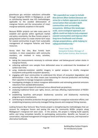 Page 58
Building Blue Carbon Projects
An Introductory Guide
greenhouse gas emission reductions achievable
through mangrove REDD+ in Madagascar, as well
as contributing towards new VCS methodologies
applicable to the avoided deforestation of
mangrove forests and the conservation of intact
mangrove wetlands anywhere in the world.
Because REDD+ projects can take many years to
establish and operate within significant market
and policy uncertainty, the Blue Forests project is
going beyond carbon to create shorter-term ways
for coastal communities to gain from sustainable
management of mangrove fisheries and forest
resources.
Across their five sites, Blue Forests team
members, in close cooperation with community
members, are involved in many activities,
including:
taking the measurements necessary to estimate above- and below-ground carbon stocks in
mangrove forests;
collecting sediment core samples from deforested areas to understand the breakdown of
carbon over time;
using moderate-resolution satellite imagery in spatial analyses to stratify mangrove
ecosystems and quantify ecosystem dynamics;
engaging with local communities to understand the drivers of ecosystem degradation and
deforestation – here, this often means over harvesting for charcoal production and building
their capacities to manage mangroves sustainably;
investigating strategies to reduce mangrove deforestation and estimating potential emissions
reductions from avoided deforestation;
assessing the social impact of continued versus altered land-use practices;
analysing traditional forest user rights, tenure, and laws affecting implementation of REDD+
projects;
establishing baselines with-project biodiversity scenarios and biodiversity monitoring
programs and or mechanisms;
contributing to shoreline protection through participation in mangrove restoration efforts; and
establishing temporary community-managed fishing closures and mangrove fishing reserves.
Looking forward, Blue Ventures’ Blue Forests project is strengthening the methodologies that can
account for mangrove forests and paving the way for community REDD+ projects along
Madagascar’s mangrove-rich west coast. In the process, the project is helping build capacity
within and bring immediate benefits to participating communities. Benefits are focused on
conservation, improved management of mangrove forest and fisheries resources, and improved or
alternative livelihoods.
"We expanded our scope to include
blue forests (Blue Carbon) because we
strive for a holistic approach to marine
conservation that considers both
communities and surrounding
ecosystems. Without this landscape-
scale, socio-ecological approach, our
efforts could not help to truly empower
coastal communities and improve their
long-term livelihoods and climate
change preparedness, while helping to
safeguard biodiversity."
Trevor Jones, PhD
Geospatial Analyst, Manager of
Blue Carbon Science, Blue Ventures
 
