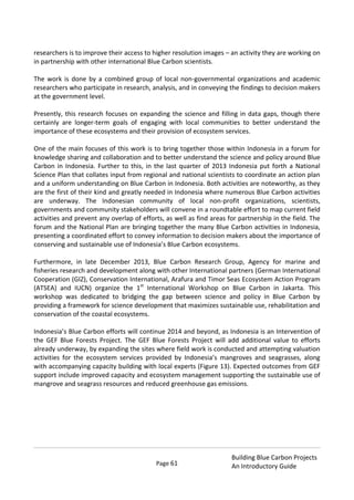 Page 61
Building Blue Carbon Projects
An Introductory Guide
researchers is to improve their access to higher resolution images – an activity they are working on
in partnership with other international Blue Carbon scientists.
The work is done by a combined group of local non-governmental organizations and academic
researchers who participate in research, analysis, and in conveying the findings to decision makers
at the government level.
Presently, this research focuses on expanding the science and filling in data gaps, though there
certainly are longer-term goals of engaging with local communities to better understand the
importance of these ecosystems and their provision of ecosystem services.
One of the main focuses of this work is to bring together those within Indonesia in a forum for
knowledge sharing and collaboration and to better understand the science and policy around Blue
Carbon in Indonesia. Further to this, in the last quarter of 2013 Indonesia put forth a National
Science Plan that collates input from regional and national scientists to coordinate an action plan
and a uniform understanding on Blue Carbon in Indonesia. Both activities are noteworthy, as they
are the first of their kind and greatly needed in Indonesia where numerous Blue Carbon activities
are underway. The Indonesian community of local non-profit organizations, scientists,
governments and community stakeholders will convene in a roundtable effort to map current field
activities and prevent any overlap of efforts, as well as find areas for partnership in the field. The
forum and the National Plan are bringing together the many Blue Carbon activities in Indonesia,
presenting a coordinated effort to convey information to decision makers about the importance of
conserving and sustainable use of Indonesia’s Blue Carbon ecosystems.
Furthermore, in late December 2013, Blue Carbon Research Group, Agency for marine and
fisheries research and development along with other International partners (German International
Cooperation (GIZ), Conservation International, Arafura and Timor Seas Ecosystem Action Program
(ATSEA) and IUCN) organize the 1st
International Workshop on Blue Carbon in Jakarta. This
workshop was dedicated to bridging the gap between science and policy in Blue Carbon by
providing a framework for science development that maximizes sustainable use, rehabilitation and
conservation of the coastal ecosystems.
Indonesia’s Blue Carbon efforts will continue 2014 and beyond, as Indonesia is an Intervention of
the GEF Blue Forests Project. The GEF Blue Forests Project will add additional value to efforts
already underway, by expanding the sites where field work is conducted and attempting valuation
activities for the ecosystem services provided by Indonesia’s mangroves and seagrasses, along
with accompanying capacity building with local experts (Figure 13). Expected outcomes from GEF
support include improved capacity and ecosystem management supporting the sustainable use of
mangrove and seagrass resources and reduced greenhouse gas emissions.
 