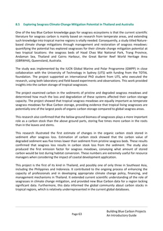 Page 63
Building Blue Carbon Projects
An Introductory Guide
8.5 Exploring Seagrass Climate Change Mitigation Potential in Thailand and Australia
One of the key Blue Carbon knowledge gaps for seagrass ecosystems is that the current scientific
literature for seagrass carbon is mainly based on research from temperate areas, and extending
such knowledge into tropical marine regions is vitally needed. Consequently, a study titled Nature-
based climate change mitigations through management and restoration of seagrass meadows:
quantifying the potential has explored seagrasses for their climate change mitigation potential at
two tropical locations: the seagrass beds of Haad Chao Mai National Park, Trang Province,
Andaman Sea, Thailand and Cairns Harbour, the Great Barrier Reef World Heritage Area
(GBRWHA), Queensland, Australia.
The study was implemented by the IUCN Global Marine and Polar Programme (GMPP) in close
collaboration with the University of Technology in Sydney (UTS) with funding from the TOTAL
foundation. The project supported an international PhD student from UTS, who executed the
research, using both laboratory and field-based experiments and observations. This work provided
insights into the carbon storage of tropical seagrasses.
The project examined carbon in the sediments of pristine and degraded seagrass meadows and
determined how much the loss and degradation of these systems affected their carbon storage
capacity. The project showed that tropical seagrass meadows are equally important as temperate
seagrass meadows for Blue Carbon storage, providing evidence that tropical living seagrasses are
potentially one of the largest pools of organic carbon storage compared to global seagrass areas.
This research also confirmed that the below-ground biomass of seagrasses plays a more important
role as a carbon stock than the above ground parts, storing five times more carbon in the roots
than in the leaves and stems.
This research illustrated the first estimate of changes in the organic carbon stock stored in
sediment after seagrass loss. Estimation of carbon stock showed that the carbon value of
degraded sediment was five times lower than sediment from pristine seagrass beds. These results
confirmed that seagrass loss results in carbon stock loss from the sediment. The study also
produced the first emission factor for seagrass meadows, conveying what amount of stored
carbon would be lost during habitat conversion. These numbers are extremely useful for resource
managers when considering the impact of coastal development application.
This project is the first of its kind in Thailand, and possibly one of only three in Southeast Asia,
including the Philippines and Indonesia. It contributed to the ongoing process of enhancing the
capacity of professionals and in developing appropriate climate change policy, financing, and
management mechanisms in Thailand. It extended current scientific understanding of the role of
seagrasses in climate change mitigation, and provided new Blue Carbon data for a region lacking
significant data. Furthermore, this data informed the global community about carbon stocks in
tropical regions, which is relatively underrepresented in the current global databases.
 