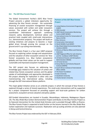Page 64
Building Blue Carbon Projects
An Introductory Guide
8.6 The GEF Blue Forests Project
The Global Environment Facility’s (GEF) Blue Forest
Project presents a global milestone opportunity for
advancing the blue forests concept - the sustainable
financing of coastal ecosystem management through
values associated with carbon and wider ecosystem
services. The project will achieve this through a
coordinated international approach combining
research, policy development, technical advice and
practical tools coupled with small-scale interventions
(i.e., demonstration projects). The project will build on
existing initiatives and projects to become a major
global driver through proving the concept on the
ground and it’s up-scaling internationally.
The Blue Forests Project is a four year UNEP proposal
focused on exploring carbon storage and sequestration
and the valuation of other ecosystem services for ‘blue
forests’ ecosystems (i.e., Blue Carbon ecosystems)
globally and how these values can be used to support
sustainable and improved ecosystem management.
The GEF project also focuses on addressing key
knowledge gaps related to the valuation of carbon and
related blue forests ecosystem services and the global
uptake of methodologies and approaches developed in
the project allowing for replication in other sites and
mainstreaming into international policy, including
through the GEF International Waters platform.
This major global initiative serves as an umbrella project, in which the concept of blue forests is
explored through a series of shared experiences. The small-scale interventions will be supported
by a project component focussed on providing support and local-scale guidance for carbon
assessment, ecosystem services valuation and policy uptake.
GEF-funded interventions are located in Ecuador, Mozambique, Indonesia, Madagascar (Figure
14). The Abu Dhabi Blue Carbon Demonstration Project contributes to the Blue Forests Project as
its featured intervention for the United Arab Emirates and is provided through 100% co-finance.
The Blue Forests Project is expected to build further on the lessons learned in the Abu Dhabi Blue
Carbon exploration and replicate successes. Replication and up-scaling activities are also planned
in Kenya and Central America.
The Blue Forests Project was endorsed by the GEF in February 2014.
Partners of the GEF Blue Forests
Project
United Nations Environment Programme
(UNEP)
GRID-Arendal
UNEP World Conservation Monitoring
Centre (UNEP-WCMC)
International Union for Conservation of
Nature (IUCN)
Blue Ventures
Conservation International
World Wildlife Fund (WWF)
Abu Dhabi Global Environmental Data
Initiative (AGEDI)
Ministry of Marine Affairs and Fisheries-
Indonesia
UNEP Regional Office for Latin America
and the Caribbean (UNEP-ROLAC)
US National Oceanic and Atmospheric
Administration (NOAA)
US Forest Service
Kenya Marine and Fisheries Research
Institute (KMFRI)
South African Institute of International
Affairs (SAIIA)
The Ocean Foundation
Duke University
Stockholm University
Charles Darwin University
 
