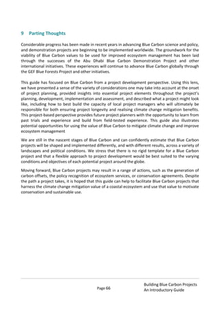Page 66
Building Blue Carbon Projects
An Introductory Guide
9 Parting Thoughts
Considerable progress has been made in recent years in advancing Blue Carbon science and policy,
and demonstration projects are beginning to be implemented worldwide. The groundwork for the
viability of Blue Carbon values to be used for improved ecosystem management has been laid
through the successes of the Abu Dhabi Blue Carbon Demonstration Project and other
international initiatives. These experiences will continue to advance Blue Carbon globally through
the GEF Blue Forests Project and other initiatives.
This guide has focused on Blue Carbon from a project development perspective. Using this lens,
we have presented a sense of the variety of considerations one may take into account at the onset
of project planning, provided insights into essential project elements throughout the project’s
planning, development, implementation and assessment, and described what a project might look
like, including how to best build the capacity of local project managers who will ultimately be
responsible for both ensuring project longevity and realising climate change mitigation benefits.
This project-based perspective provides future project planners with the opportunity to learn from
past trials and experience and build from field-tested experience. This guide also illustrates
potential opportunities for using the value of Blue Carbon to mitigate climate change and improve
ecosystem management
We are still in the nascent stages of Blue Carbon and can confidently estimate that Blue Carbon
projects will be shaped and implemented differently, and with different results, across a variety of
landscapes and political conditions. We stress that there is no rigid template for a Blue Carbon
project and that a flexible approach to project development would be best suited to the varying
conditions and objectives of each potential project around the globe.
Moving forward, Blue Carbon projects may result in a range of actions, such as the generation of
carbon offsets, the policy recognition of ecosystem services, or conservation agreements. Despite
the path a project takes, it is hoped that this guide can help to facilitate Blue Carbon projects that
harness the climate change mitigation value of a coastal ecosystem and use that value to motivate
conservation and sustainable use.
 