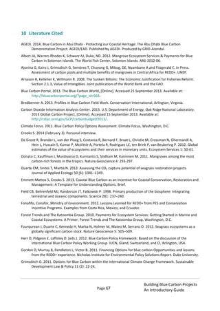 Page 67
Building Blue Carbon Projects
An Introductory Guide
10 Literature Cited
AGEDI. 2014. Blue Carbon in Abu Dhabi - Protecting our Coastal Heritage: The Abu Dhabi Blue Carbon
Demonstration Project. AGEDI/EAD. Published by AGEDI. Produced by GRID-Arendal.
Albert JA, Warren-Rhodes K, Schwarz AJ, Duke, ND. 2012. Mangrove Ecosystem Services & Payments for Blue
Carbon in Solomon Islands. The World Fish Center, Solomon Islands. AAS-2012-06.
Ajonina G, Kairo J, Grimsditch G, Sembres T, Chuyong G, Mibog, DE, Nyambane A and Fitzgerald C. In Press.
Assessment of carbon pools and multiple benefits of mangroves in Central Africa for REDD+. UNEP.
Arnason R, Kelleher K, Willmann R. 2008. The Sunken Billions: The Economic Justification for Fisheries Reform.
Section 2.1.3, Value of Intangibles. Joint publication of the World Bank and the FAO.
Blue Carbon Portal. 2013. The Blue Carbon World, [Online]. Accessed 21 September 2013. Available at:
http://bluecarbonportal.org/?page_id=668.
Bredbenner A. 2013. Profiles in Blue Carbon Field Work. Conservation International, Arlington, Virginia.
Carbon Dioxide Information Analysis Center. 2013. U.S. Department of Energy, Oak Ridge National Laboratory.
2013 Global Carbon Project, [Online]. Accessed 15 September 2013. Available at:
http://cdiac.ornl.gov/GCP/carbonbudget/2013/.
Climate Focus. 2011. Blue Carbon Policy Options Assessment. Climate Focus, Washington, D.C.
Crooks S. 2014 (February 3). Personal interview.
De Groot R, Brander L, van der Ploeg S, Costanza R, Bernard F, Braat L, Christie M, Crossman N, Ghermandi A,
Hein L, Hussain S, Kumar P, McVittie A, Portela R, Rodriguez LC, ten Brink P, van Beukering P. 2012. Global
estimates of the value of ecosystems and their services in monetary units. Ecosystem Services 1: 50-61.
Donato C, Kauffman J, Murdiyarso D, Kurnianto S, Stidham M, Kanninen M. 2011. Mangroves among the most
carbon-rich forests in the tropics. Nature Geoscience 4: 293-297.
Duarte CM, Sintes T, Marbà N. 2013. Assessing the CO2 capture potential of seagrass restoration projects.
Journal of Applied Ecology 50 (6): 1341–1349.
Emmett-Mattox S, Crooks S. 2013. Coastal Blue Carbon as an Incentive for Coastal Conservation, Restoration and
Management: A Template for Understanding Options. Brief.
Field CB, Behrenfeld MJ, Randerson JT, Falkowski P. 1998. Primary production of the biosphere: Integrating
terrestrial and oceanic components. Science 281: 237–240.
Fonafifo, Conafor, Ministry of Environment. 2012. Lessons Learned for REDD+ from PES and Conservation
Incentive Programs. Examples from Costa Rica, Mexico, and Ecuador.
Forest Trends and The Katoomba Group. 2010. Payments for Ecosystem Services: Getting Started in Marine and
Coastal Ecosystems: A Primer. Forest Trends and The Katoomba Group, Washington, D.C.
Fourqurean J, Duarte C, Kennedy H, Marba N, Holmer M, Mateo M, Serrano O. 2012. Seagrass ecosystems as a
globally significant carbon stock. Nature Geoscience 5: 505–509.
Herr D, Pidgeon E, Laffoley D. (eds.). 2012. Blue Carbon Policy Framework: Based on the discussion of the
International Blue Carbon Policy Working Group. IUCN, Gland, Switzerland, and CI, Arlington, USA.
Gordon D, Murray B, Pendleton L, Victor B. 2011. Financing Options for blue carbon Opportunities and lessons
from the REDD+ experience. Nicholas Institute for Environmental Policy Solutions Report. Duke University.
Grimsditch G. 2011. Options for Blue Carbon within the International Climate Change Framework. Sustainable
Development Law & Policy 11 (2): 22-24.
 
