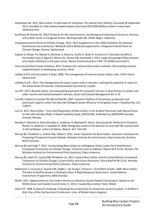 Page 68
Building Blue Carbon Projects
An Introductory Guide
Hutahaean AA. 2012. Blue carbon: A new hope for Indonesia, The Jakarta Post, [Online]. Accessed 28 September
2013. Available at: http://www.thejakartapost.com/news/2012/08/28/blue-carbon-a-new-hope-
indonesia.html.
Kauffman JB, Donato DC. 2012 Protocols for the measurement, monitoring and reporting of structure, biomass
and carbon stocks in mangrove forests. Working Paper 86. CIFOR, Bogor, Indonesia.
Intergovernmental Panel on Climate Change. 2013. 2013 Supplement to the 2006 Guidelines for National
Greenhouse Gas Inventories: Wetlands (2013 Wetlands Supplement). Intergovernmental Panel on
Climate Change, Geneva, Switzerland.
Irigoien X, Klevjer TA, Røstad A, Martinez U, Boyra G, Acuña JL, Bode A, Echevarria F, Gonzalez-Gordillo JI,
Hernandez-Leon S, Agusti S, Aksnes DL, Duarte CM, Kaartvedt S. 2014. Large mesopelagic fishes biomass
and trophic efficiency in the open ocean. Nature Communications 5 DOI: 10.1038/ncomms4271.
International Blue Carbon Initiative. 2012. Guidance for national blue carbon activities: fast-tracking national
implementation in developing countries. Brief.
Lafoley D.d’A. and Grimsditch G (Eds). 2009. The management of natural coastal carbon sinks. IUCN, Gland,
Switzerland.
Laffoley D.d’A., 2013. The management of coastal carbon sinks in Vanuatu: realising the potential. A report to
the Government of Vanuatu. Commonwealth Secretariat, London.
Lau WY. 2013. Beyond carbon: Conceptualizing payments for ecosystem services in blue forests on carbon and
other marine and coastal ecosystem Services. Ocean and Coastal Management 83: 5-14.
Lutz MJ, Caldeira K, Dunbar RB, Behrenfeld MJ. 2007. Seasonal rhythms of net primary production and
particulate organic carbon flux describe biological pump efficiency in the global ocean. J Geophys Res 112:
C10011.
Lutz SJ. 2011. Blue Carbon - First Level Exploration of Blue Carbon in the Arabian Peninsula, with Special Focus
on the UAE and Abu Dhabi. A Rapid Feasibility Study. AGEDI/EAD. Published by UNEP/GRID-Arendal,
Arendal, Norway.
Mumby P, Edwards A, Arias-González E, Lindeman K, Blackwell P, Gall A, Gorczynska M, Harborne A, Pescod C,
Renken H, Wabnitz C, Llewellyn G. 2004. Mangroves enhance the biomass of coral reef fish communities
in the Caribbean. Letters to Nature. Nature 427: 533-536.
Murray BC, Pendleton L, Jenkins WA, Sifleet S. 2011. Green Payments for Blue Carbon: Economic Incentives for
Protecting Threatened Coastal Habitats. Nicholas Institute for Environment, Duke University, Durham,
North Carolina.
Murray BC and Vegh T. 2012. Incorporating Blue Carbon as a Mitigation Action under the United Nations
Framework Convention on Climate Change: Technical Issues to Address. Report NI R 12-05. Durham, NC:
Nicholas Institute for Environmental Policy Solutions, Duke University.
Murray BC, Watt CE, Cooley DM, Pendleton LH. 2012. Coastal Blue Carbon and the United Nations Framework
Convention on Climate Change: Current Status and Future Directions. Policy Brief NI PB 12-01. Nicholas
Institute for Environmental Policy Solutions, Duke University.
Nellemann C, Corcoran E, Duarte CM, Valdés L. De Young C, Fonseca L, Grimsditch G (Eds). 2009. Blue Carbon:
The Role of Healthy Oceans in Binding Carbon. A Rapid Response Assessment. United Nations
Environment Programme, GRID-Arendal.
NOAA. 2011. Opportunities to Use Carbon Services to Advance Coastal Habitat Conservation. Report to the
NOAA Ocean and Coastal Council (June 17, 2011). Coastal Blue Carbon Team, NOAA.
Odum EP. 1968. A research challenge: Evaluating the productivity of coastal and estuarine waters. In Keiffner E
(Ed), Proc of the 2nd Sea Grant Conference. Univ. of Rhode Island, Kingston.
 