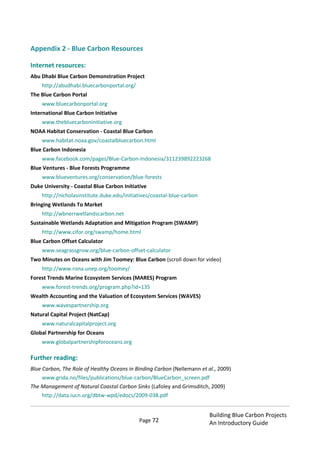 Page 72
Building Blue Carbon Projects
An Introductory Guide
Appendix 2 - Blue Carbon Resources
Internet resources:
Abu Dhabi Blue Carbon Demonstration Project
http://abudhabi.bluecarbonportal.org/
The Blue Carbon Portal
www.bluecarbonportal.org
International Blue Carbon Initiative
www.thebluecarboninitiative.org
NOAA Habitat Conservation - Coastal Blue Carbon
www.habitat.noaa.gov/coastalbluecarbon.html
Blue Carbon Indonesia
www.facebook.com/pages/Blue-Carbon-Indonesia/311239892223268
Blue Ventures - Blue Forests Programme
www.blueventures.org/conservation/blue-forests
Duke University - Coastal Blue Carbon Initiative
http://nicholasinstitute.duke.edu/initiatives/coastal-blue-carbon
Bringing Wetlands To Market
http://wbnerrwetlandscarbon.net
Sustainable Wetlands Adaptation and Mitigation Program (SWAMP)
http://www.cifor.org/swamp/home.html
Blue Carbon Offset Calculator
www.seagrassgrow.org/blue-carbon-offset-calculator
Two Minutes on Oceans with Jim Toomey: Blue Carbon (scroll down for video)
http://www.rona.unep.org/toomey/
Forest Trends Marine Ecosystem Services (MARES) Program
www.forest-trends.org/program.php?id=135
Wealth Accounting and the Valuation of Ecosystem Services (WAVES)
www.wavespartnership.org
Natural Capital Project (NatCap)
www.naturalcapitalproject.org
Global Partnership for Oceans
www.globalpartnershipforoceans.org
Further reading:
Blue Carbon, The Role of Healthy Oceans in Binding Carbon (Nellemann et al., 2009)
www.grida.no/files/publications/blue-carbon/BlueCarbon_screen.pdf
The Management of Natural Coastal Carbon Sinks (Lafoley and Grimsditch, 2009)
http://data.iucn.org/dbtw-wpd/edocs/2009-038.pdf
 