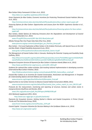 Page 73
Building Blue Carbon Projects
An Introductory Guide
Blue Carbon Policy Framework 2.0 (Herr et al., 2012)
http://data.iucn.org/dbtw-wpd/edocs/2012-016.pdf
Green Payments for Blue Carbon, Economic Incentives for Protecting Threatened Coastal Habitats (Murray
et al., 2011)
http://nicholasinstitute.duke.edu/sites/default/files/publications/blue-carbon-report-paper.pdf
Financing Options for Blue Carbon: Opportunities and Lessons from the REDD+ Experience (Gordon et al.,
2011)
http://nicholasinstitute.duke.edu/sites/default/files/publications/financing-options-for-blue-carbon-
paper.pdf
Blue Carbon, Global Options for Reducing Emissions from the Degradation and Development of Coastal
Ecosystems (Siikamäki et al., 2013)
www.rff.org/RFF/Documents/RFF-Rpt-2012-BlueCarbon.pdf
Mikoko Pamoja Plan Vivo Project Idea Note (Plan Vivo, 2010)
www.planvivo.org/wp-content/uploads/gazi_pin_PlanVivo_Kenya.pdf
Blue Carbon - First Level Exploration of Blue Carbon in the Arabian Peninsula, with Special Focus on the UAE
and Abu Dhabi: A Rapid Feasibility Assessment (Lutz, 2011)
www.grida.no/files/publications/bluecarbonabudhabi_lowres-rb.pdf
The Management of Coastal Carbon Sinks in Vanuatu: Realising the Potential: Scoping and Feasibility Study
(Laffoley, 2013)
http://thecommonwealth.org/sites/default/files/project/documents/The%20Management%20of%20C
oastal%20Carbon%20Sinks%20in%20Vanuatu%20-%20Realising%20the%20Potential.pdf
Mangrove Ecosystem Services & Payments for Blue Carbon in Solomon Islands (Albert et al., 2012)
http://www.worldfishcenter.org/resource_centre/WF_3052.pdf
Guidance for national blue carbon activities: fast-tracking national implementation in developing countries
(International Blue Carbon Initiative, 2012)
http://thebluecarboninitiative.org/wp-content/uploads/BCPWG_NationalRecs_small.pdf
Coastal Blue Carbon as an Incentive for Coastal Conservation, Restoration and Management: A Template
for Understanding Options (Emmett-Mattox and Crooks 2013)
www.estuaries.org/images/blue%20carbon%20template_final.pdf
Opportunities to Use Carbon Services to Advance Coastal Habitat Conservation (NOAA, 2011)
www.ecosystemcommons.org/sites/default/files/coastal_blue_carbon_report_to_nocc_061311.pdf
Protocols for the measurement, monitoring and reporting of structure, biomass and carbon stocks in
mangrove forests (Kauffman and Donato, 2012)
www.cifor.org/publications/pdf_files/WPapers/WP86CIFOR.pdf
2013 Wetlands Supplement (IPCC, 2013)
http://www.ipcc-nggip.iges.or.jp/public/wetlands/
Payments for Ecosystem Services: Getting Started in Marine and Coastal Ecosystems: A Primer (Forest
Trends and The Katoomba Group, 2010)
www.forest-trends.org/documents/files/doc_2374.pdf
Coastal Capital: Ecosystem Valuation for Decision Making in the Caribbean (Waite et al., 2014)
http://www.wri.org/coastal-capital
 