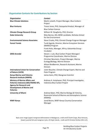 Page 74
Building Blue Carbon Projects
An Introductory Guide
Organization Contacts for Contributions by Section
Organization Contact
Blue Climate Solutions Martin Julseth, Project Manager, Blue Carbon+
Project
Blue Ventures Trevor Jones, PhD, Geospatial Analyst, Manager of
Blue Carbon Science
Climate Change Research Group William W. Dougherty, PhD, Director
Duke University Niles Barnes, DEL-MEM candidate, Nicholas School
for the Environment
Environmental Science Associates Steve Crooks, PhD, Climate Change Program Manager
Forest Trends Tundi Agardy, Director, Marine Ecosystem Services
(MARES) Program
Frank Hicks, Manager, Africa, Katoomba Group -
Incubator
GRID-Arendal Steven J. Lutz, Blue Carbon Project Manager/
Programme Coordinator, Marine Division
Christian Neumann, Project Manager, Marine
Ecology/Biology, Marine Division
Allison Bredbenner, Research Assistant, Marine
Division
International Union for Conservation
of Nature (IUCN)
Julien Boucher, Climate Change Expert, Marine and
Polar Program
Kenya Marine and Fisheries
Research Institute (KMFRI)
James Kairo, PhD, Mangrove Scientist
Ministry of Marine Affairs and
Fisheries-Indonesia (BALITBANG KP),
Agency for Research and
Development of Marine and
Fisheries
Andreas A. Hutahaean, PhD, Principal Investigator,
Indonesia Blue Carbon Project
University of Miami Andrew Baker, PhD, Marine Biology & Fisheries,
Rosenstiel School of Marine and Atmospheric Science
(RSMAS)
WWF-Kenya Jared Bosire, WWF-Kenya Country Conservation
Manager
Back cover image (upper) mangrove deforestation in Madagascar, credit and © Garth Cripps, Blue Ventures,
(lower) juvenile fish and mangrove roots, US Virgin Islands, credit and © Christian Perthen (RUI LLC).
 