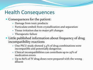 Health Consequences
 Consequences for the patient:
 Damage from toxic products
 Particulate emboli from crystallization and separation
 Tissue irritation due to major pH changes
 Therapeutic failure
 Little published information about frequency of drug
incompatibility reactions
 One PICU study showed 3.4% of drug combinations were
incompatible and potentially dangerous
 Clinical incompatibilities can contribute up to 25% of
medication errors
 Up to 80% of IV drug doses were prepared with the wrong
diluent
 