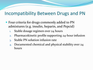 Incompatibility Between Drugs and PN
 Four criteria for drugs commonly added to PN
admixtures (e.g. insulin, heparin, and Pepcid)
1. Stable dosage regimen over 24 hours
2. Pharmacokinetic profile supporting 24-hour infusion
3. Stable PN solution infusion rate
4. Documented chemical and physical stability over 24
hours
 