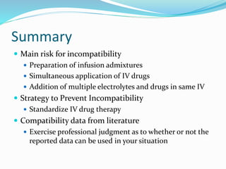 Summary
 Main risk for incompatibility
 Preparation of infusion admixtures
 Simultaneous application of IV drugs
 Addition of multiple electrolytes and drugs in same IV
 Strategy to Prevent Incompatibility
 Standardize IV drug therapy
 Compatibility data from literature
 Exercise professional judgment as to whether or not the
reported data can be used in your situation
 
