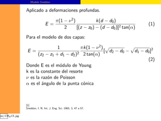 Modelo Sneddon


                 Aplicado a deformaciones profundas.

                                          π(1 − ν 2 )            k(d − d0 )
                                 E=                                                        (1)
                                              2       [(z − z0 ) − (d − d0 )]2 tan(α)

                 Para el modelo de dos capas:

                                     1          πk(1 − ν 2 )
                  E=                                         [ d2 − d0 −            d1 − d0 ]2
                           (z2 − z1 + d1 − d2 )2 2 tan(α)
                                                                                           (2)
                 Donde E es el módulo de Young
                 k es la constante del resorte
                 ν es la razón de Poisson
                 α es el ángulo de la punta cónica



                 [1]
                 Sneddon, I. N. Int. J. Eng. Sci. 1965, 3, 47 a 57.

ges/CMA CS.jpg
 