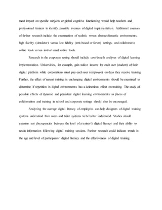 most impact on specific subjects or global cognitive functioning would help teachers and
professional trainers to identify possible avenues of digital implementation. Additional avenues
of further research include the examination of realistic versus abstract/fantastic environments,
high fidelity (simulator) versus low fidelity (text-based or forum) settings, and collaborative
online tools versus instructional online tools.
Research in the corporate setting should include cost-benefit analyses of digital learning
implementation. Universities, for example, gain tuition income for each user (student) of their
digital platform while corporations must pay each user (employee) on days they receive training.
Further, the effect of repeat training in unchanging digital environments should be examined to
determine if repetition in digital environments has a deleterious effect on training. The study of
possible effects of dynamic and persistent digital learning environments as places of
collaboration and training in school and corporate settings should also be encouraged.
Analyzing the average digital literacy of employees can help designers of digital training
systems understand their users and tailor systems to be better understood. Studies should
examine any discrepancies between the level of a trainee’s digital literacy and their ability to
retain information following digital training sessions. Further research could indicate trends in
the age and level of participants’ digital literacy and the effectiveness of digital training.
 