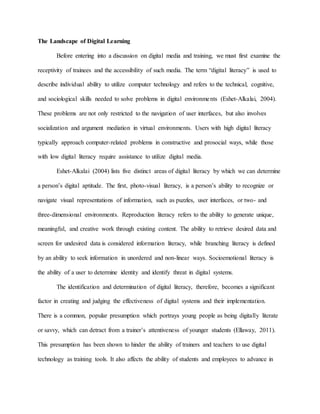 The Landscape of Digital Learning
Before entering into a discussion on digital media and training, we must first examine the
receptivity of trainees and the accessibility of such media. The term “digital literacy” is used to
describe individual ability to utilize computer technology and refers to the technical, cognitive,
and sociological skills needed to solve problems in digital environments (Eshet-Alkalai, 2004).
These problems are not only restricted to the navigation of user interfaces, but also involves
socialization and argument mediation in virtual environments. Users with high digital literacy
typically approach computer-related problems in constructive and prosocial ways, while those
with low digital literacy require assistance to utilize digital media.
Eshet-Alkalai (2004) lists five distinct areas of digital literacy by which we can determine
a person’s digital aptitude. The first, photo-visual literacy, is a person’s ability to recognize or
navigate visual representations of information, such as puzzles, user interfaces, or two- and
three-dimensional environments. Reproduction literacy refers to the ability to generate unique,
meaningful, and creative work through existing content. The ability to retrieve desired data and
screen for undesired data is considered information literacy, while branching literacy is defined
by an ability to seek information in unordered and non-linear ways. Socioemotional literacy is
the ability of a user to determine identity and identify threat in digital systems.
The identification and determination of digital literacy, therefore, becomes a significant
factor in creating and judging the effectiveness of digital systems and their implementation.
There is a common, popular presumption which portrays young people as being digitally literate
or savvy, which can detract from a trainer’s attentiveness of younger students (Ellaway, 2011).
This presumption has been shown to hinder the ability of trainers and teachers to use digital
technology as training tools. It also affects the ability of students and employees to advance in
 