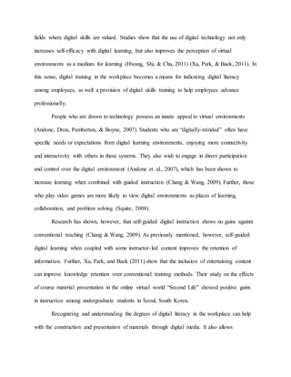 fields where digital skills are valued. Studies show that the use of digital technology not only
increases self-efficacy with digital learning, but also improves the perception of virtual
environments as a medium for learning (Hwang, Shi, & Chu, 2011) (Xu, Park, & Baek, 2011). In
this sense, digital training in the workplace becomes a means for indicating digital literacy
among employees, as well a provision of digital skills training to help employees advance
professionally.
People who are drawn to technology possess an innate appeal to virtual environments
(Andone, Dron, Pemberton, & Boyne, 2007). Students who are “digitally-minded” often have
specific needs or expectations from digital learning environments, enjoying more connectivity
and interactivity with others in these systems. They also wish to engage in direct participation
and control over the digital environment (Andone et. al., 2007), which has been shown to
increase learning when combined with guided instruction (Chang & Wang, 2009). Further, those
who play video games are more likely to view digital environments as places of learning,
collaboration, and problem solving (Squire, 2008).
Research has shown, however, that self-guided digital instruction shows no gains against
conventional teaching (Chang & Wang, 2009). As previously mentioned, however, self-guided
digital learning when coupled with some instructor-led content improves the retention of
information. Further, Xu, Park, and Baek (2011) show that the inclusion of entertaining content
can improve knowledge retention over conventional training methods. Their study on the effects
of course material presentation in the online virtual world “Second Life” showed positive gains
in instruction among undergraduate students in Seoul, South Korea.
Recognizing and understanding the degrees of digital literacy in the workplace can help
with the construction and presentation of materials through digital media. It also allows
 