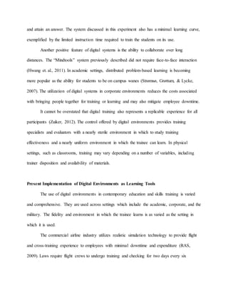and attain an answer. The system discussed in this experiment also has a minimal learning curve,
exemplified by the limited instruction time required to train the students on its use.
Another positive feature of digital systems is the ability to collaborate over long
distances. The “Mindtools” system previously described did not require face-to-face interaction
(Hwang et. al., 2011). In academic settings, distributed problem-based learning is becoming
more popular as the ability for students to be on campus wanes (Strømsø, Grøttum, & Lycke,
2007). The utilization of digital systems in corporate environments reduces the costs associated
with bringing people together for training or learning and may also mitigate employee downtime.
It cannot be overstated that digital training also represents a replicable experience for all
participants (Zuiker, 2012). The control offered by digital environments provides training
specialists and evaluators with a nearly sterile environment in which to study training
effectiveness and a nearly uniform environment in which the trainee can learn. In physical
settings, such as classrooms, training may vary depending on a number of variables, including
trainer disposition and availability of materials.
Present Implementation of Digital Environments as Learning Tools
The use of digital environments in contemporary education and skills training is varied
and comprehensive. They are used across settings which include the academic, corporate, and the
military. The fidelity and environment in which the trainee learns is as varied as the setting in
which it is used.
The commercial airline industry utilizes realistic simulation technology to provide flight
and cross-training experience to employees with minimal downtime and expenditure (RAS,
2009). Laws require flight crews to undergo training and checking for two days every six
 