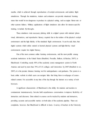 months, which is achieved through reproductions of cockpit environments and realistic flight
simulations. Through the simulators, trainers and evaluators can provide situational learning
states that would be too dangerous to produce in a physical setting, such as engine flame-outs or
other systems failures. Military applications of flight simulators also allow for mission-specific
training, to include fly-throughs.
These simulators train necessary piloting skills in a digital system with minimal photo-
visual, information, and reproductive literacy required due to the realism of the physical cockpit
environment and the high fidelity of the simulated flight environment. It can be said, then, that
digital systems which utilize natural or learned physical systems and high-fidelity visual
environments require low digital literacy.
One of the most common online learning environments, and the most prolific among
academic institutions in the United States (Bradford, Porciello, Balkon, & Backus, 2007), is
Blackboard. Controlling nearly 80% of the academic course management system in North
America and used by more than 70% of U.S. colleges and Universities by 2007 (Bradford et. al.,
2007), it is the premier distance learning tool for undergraduates and graduates. The system is a
basic online website in which users can navigate links that bring them to webpages of course-
related content. It is accessible at any time of the day through the internet on a variety of web
browsers.
A significant characteristic of Blackboard is the ability for students and teachers to
communicate instantaneously, but also hold asynchronous conversations to improve flexibility of
instruction and discourse. Data related to courses can be tracked by students and instructors,
providing accurate and accessible metrics on both sides of the academic pipeline. There are
complaints, however, that Blackboard is difficult to learn. A survey of teachers in the University
 