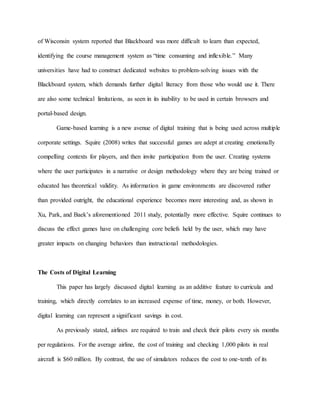 of Wisconsin system reported that Blackboard was more difficult to learn than expected,
identifying the course management system as “time consuming and inflexible.” Many
universities have had to construct dedicated websites to problem-solving issues with the
Blackboard system, which demands further digital literacy from those who would use it. There
are also some technical limitations, as seen in its inability to be used in certain browsers and
portal-based design.
Game-based learning is a new avenue of digital training that is being used across multiple
corporate settings. Squire (2008) writes that successful games are adept at creating emotionally
compelling contexts for players, and then invite participation from the user. Creating systems
where the user participates in a narrative or design methodology where they are being trained or
educated has theoretical validity. As information in game environments are discovered rather
than provided outright, the educational experience becomes more interesting and, as shown in
Xu, Park, and Baek’s aforementioned 2011 study, potentially more effective. Squire continues to
discuss the effect games have on challenging core beliefs held by the user, which may have
greater impacts on changing behaviors than instructional methodologies.
The Costs of Digital Learning
This paper has largely discussed digital learning as an additive feature to curricula and
training, which directly correlates to an increased expense of time, money, or both. However,
digital learning can represent a significant savings in cost.
As previously stated, airlines are required to train and check their pilots every six months
per regulations. For the average airline, the cost of training and checking 1,000 pilots in real
aircraft is $60 million. By contrast, the use of simulators reduces the cost to one-tenth of its
 