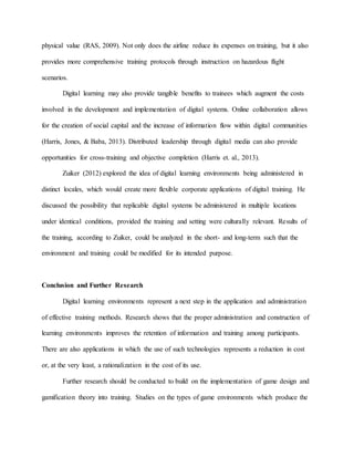physical value (RAS, 2009). Not only does the airline reduce its expenses on training, but it also
provides more comprehensive training protocols through instruction on hazardous flight
scenarios.
Digital learning may also provide tangible benefits to trainees which augment the costs
involved in the development and implementation of digital systems. Online collaboration allows
for the creation of social capital and the increase of information flow within digital communities
(Harris, Jones, & Baba, 2013). Distributed leadership through digital media can also provide
opportunities for cross-training and objective completion (Harris et. al., 2013).
Zuiker (2012) explored the idea of digital learning environments being administered in
distinct locales, which would create more flexible corporate applications of digital training. He
discussed the possibility that replicable digital systems be administered in multiple locations
under identical conditions, provided the training and setting were culturally relevant. Results of
the training, according to Zuiker, could be analyzed in the short- and long-term such that the
environment and training could be modified for its intended purpose.
Conclusion and Further Research
Digital learning environments represent a next step in the application and administration
of effective training methods. Research shows that the proper administration and construction of
learning environments improves the retention of information and training among participants.
There are also applications in which the use of such technologies represents a reduction in cost
or, at the very least, a rationalization in the cost of its use.
Further research should be conducted to build on the implementation of game design and
gamification theory into training. Studies on the types of game environments which produce the
 
