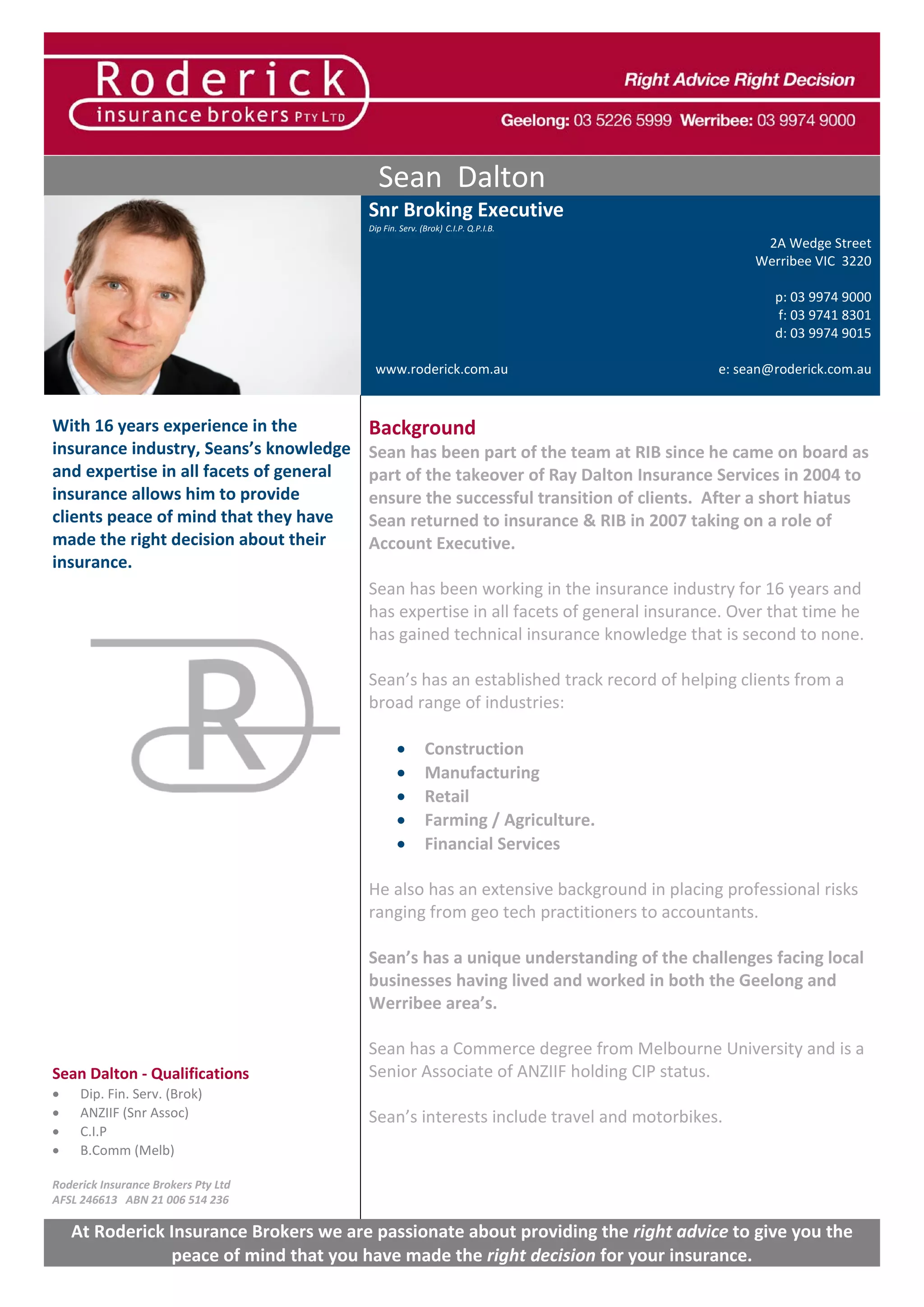 Sean Dalton
Snr Broking Executive
Dip Fin. Serv. (Brok) C.I.P. Q.P.I.B.
2A Wedge Street
Werribee VIC 3220
p: 03 9974 9000
f: 03 9741 8301
d: 03 9974 9015
www.roderick.com.au e: sean@roderick.com.au
With 16 years experience in the
insurance industry, Seans’s knowledge
and expertise in all facets of general
insurance allows him to provide
clients peace of mind that they have
made the right decision about their
insurance.
Sean Dalton - Qualifications
• Dip. Fin. Serv. (Brok)
• ANZIIF (Snr Assoc)
• C.I.P
• B.Comm (Melb)
Roderick Insurance Brokers Pty Ltd
AFSL 246613 ABN 21 006 514 236
Background
Sean has been part of the team at RIB since he came on board as
part of the takeover of Ray Dalton Insurance Services in 2004 to
ensure the successful transition of clients. After a short hiatus
Sean returned to insurance & RIB in 2007 taking on a role of
Account Executive.
Sean has been working in the insurance industry for 16 years and
has expertise in all facets of general insurance. Over that time he
has gained technical insurance knowledge that is second to none.
Sean’s has an established track record of helping clients from a
broad range of industries:
• Construction
• Manufacturing
• Retail
• Farming / Agriculture.
• Financial Services
He also has an extensive background in placing professional risks
ranging from geo tech practitioners to accountants.
Sean’s has a unique understanding of the challenges facing local
businesses having lived and worked in both the Geelong and
Werribee area’s.
Sean has a Commerce degree from Melbourne University and is a
Senior Associate of ANZIIF holding CIP status.
Sean’s interests include travel and motorbikes.
At Roderick Insurance Brokers we are passionate about providing the right advice to give you the
peace of mind that you have made the right decision for your insurance.
 