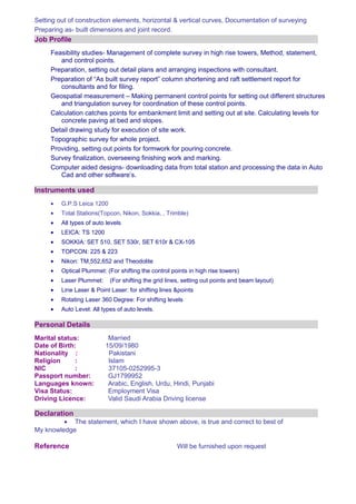 Setting out of construction elements, horizontal & vertical curves, Documentation of surveying
Preparing as- built dimensions and joint record.
Job Profile
Feasibility studies- Management of complete survey in high rise towers, Method, statement,
and control points.
Preparation, setting out detail plans and arranging inspections with consultant.
Preparation of “As built survey report” column shortening and raft settlement report for
consultants and for filing.
Geospatial measurement – Making permanent control points for setting out different structures
and triangulation survey for coordination of these control points.
Calculation catches points for embankment limit and setting out at site. Calculating levels for
concrete paving at bed and slopes.
Detail drawing study for execution of site work.
Topographic survey for whole project.
Providing, setting out points for formwork for pouring concrete.
Survey finalization, overseeing finishing work and marking.
Computer aided designs- downloading data from total station and processing the data in Auto
Cad and other software’s.
Instruments used
• G.P.S Leica 1200
• Total Stations(Topcon, Nikon, Sokkia, , Trimble)
• All types of auto levels
• LEICA: TS 1200
• SOKKIA: SET 510, SET 530r, SET 610r & CX-105
• TOPCON: 225 & 223
• Nikon: TM,552,652 and Theodolite
• Optical Plummet: (For shifting the control points in high rise towers)
• Laser Plummet: (For shifting the grid lines, setting out points and beam layout)
• Line Laser & Point Laser: for shifting lines &points
• Rotating Laser 360 Degree: For shifting levels
• Auto Level: All types of auto levels.
Personal Details
Marital status: Married
Date of Birth: 15/09/1980
Nationality : Pakistani
Religion : Islam
NIC : 37105-0252995-3
Passport number: GJ1799952
Languages known: Arabic, English, Urdu, Hindi, Punjabi
Visa Status: Employment Visa
Driving Licence: Valid Saudi Arabia Driving license
Declaration
• The statement, which I have shown above, is true and correct to best of
My knowledge
Reference Will be furnished upon request
 