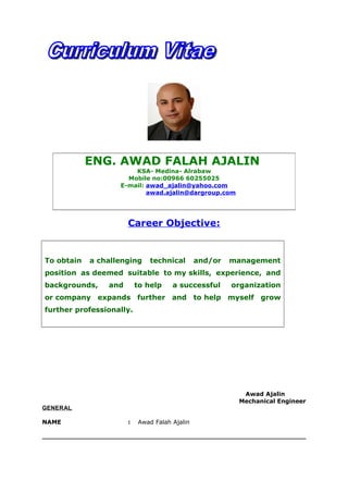 Career Objective:
To obtain a challenging technical and/or management
position as deemed suitable to my skills, experience, and
backgrounds, and to help a successful organization
or company expands further and to help myself grow
further professionally.
Awad Ajalin
Mechanical Engineer
GENERAL
NAME : Awad Falah Ajalin
ENG. AWAD FALAH AJALIN
KSA- Medina- Alrabaw
Mobile no:00966 60255025
E-mail: awad_ajalin@yahoo.com
awad.ajalin@dargroup.com
 