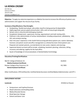 LA KENDA CROSBY
835 70th Ave
Oakland,CA 94621
209-879-1096
lakendacrosby@gmail.com
Objective: To apply my extensive experience as a Medical Assistant to increase the efficiency of patient care,
administration and support the mission of you facility.
Summary of Qualifications / Key Strengths
 Hardworking, flexible team player, who prides myself on being punctual & dependable.
 Highly organized, possess good communication skills, and I am easy to get along with.
 Remain calmin stressful and challenging situations.
 Exceptional interpersonal, supervisory, training, organizational and multi-tasking skills.
 Proficient in the administration of various lab procedures including venipuncture, phlebotomy, EKG,
HIV, and urinalysis testing.
 Over nine years’ experience in the health field assisting with direct patient care, routine laboratory
functions and patient record and office management as a Dental Assistant. Direct patient care:
Prepared and roomed patients, assisted dentist on root canals, implants and cleanings.
 Supervised dental assistant staff to include: scheduling, treatment planning, collections, billing,
insurance and ordering supplies for the back office.
 Sound of knowledge of clinical procedures of dental/medical terminology.
Education/Training/Certifications
Merritt College of Oakland, CA 01/2014
Medical Assistant Certificate
Bryman College of San Francisco, CA 01/ 2001
Dental Assistant Certificate
Other Certifications: CPR Certified, BLS, Certified Dental Assistant, Certified Medical Administration and CPT 1
EMPLOYMENT HISTORY
LeukoLab: 07/2015 to Present
 Venipuncture and Capillary Puncture
 Blood Collections and Handling Safety
 Medical Records Review
 Blood Specimen Storage
 Patient and Donor Care
 