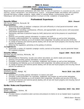 Nikki D. Green– Resume
Page | 1
Nikki D. Green
(252)886-1525 | nikkigreen1713@gmail.com
Professional Summary
Respected and self‐motivated professional with more than 14 years of experience in corporate security, event
planning, project management and administrative support. A recognized leader and initiator with a positive
attitude that solves complex problems. Highly skilled in tracking details, communicating details, and
following‐up with internal and external partners to ensure on‐time completion of assignments.
Professional Experience
Security Officer 2014 - Present
G4S Secure Solutions, Morrisville NC
Responsibilities:
 Demonstrated ability to maintain composure and work efficiently in a fast paced environment while
preserving strict confidentiality
 Responsible for providing a professional, efficient, and approachable security service with associated
switchboard reception duties
 Maintaining alertness to potential losses by theft, destruction and to the presence of unauthorized
persons
 Greeting and providing general information to visitors and staff
 Providing a safe environment for customers, employees and vendors as well as their belongings
 Investigating and following up on all incidents that compromise the safety and security of the site
 In charge of internal and external patrols dealing with all lost and found property and ensuring t hat all
policies are adhered to
 Enforcing the regulations pertaining to the parking of vehicles
Accomplishments
 Supervised a variety of corporate campaign events; served as the primary security personnel liaison
for corporate programs
Security Officer August 2009 - March 2014
Securitas Security Services, Morrisville, NC
Responsibilities:
 Accountable for Maintaining records and written documents on client’s needs and services
 Greeting and providing general information to visitors and staff
 Providing a safe environment for customers, employees and vendors as well as their belongings
 Investigating and following up on all incidents that compromise the safety and security of the site
 In charge of internal and external patrols dealing with all lost and found property and ensuring that all
policies are adhered to
Security Officer
Sunstates Security, Raleigh, NC March 2010 -July 2010
Responsibilities:
 Greeting and providing general information to visitors and staff
 Providing a safe environment for customers, employees and vendors as well as their belongings
 Investigating and following up on all incidents that compromise the safety and security of the site
 In charge of internal and external patrols dealing with all lost and found property and ensuring that all
policies are adhered to.
Earlier Roles and Experiences
Esthetician September 2010 - Dec 2010
Studio 1 Hair Salon, Durham, NC
Responsibilities:
 Provided beauty consultative salon services and products to clients on an as needed basis to generate
new revenue
 