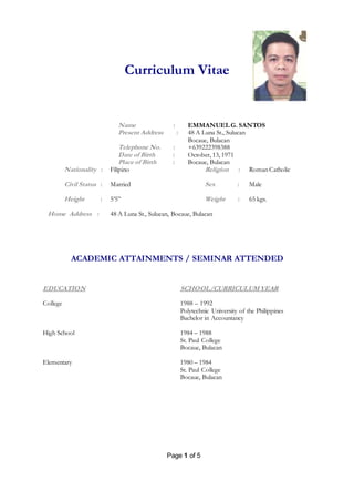 Page 1 of 5
Curriculum Vitae
Name : EMMANUEL G. SANTOS
Present Address :
Telephone No. :
48 A Luna St., Sulucan
Bocaue, Bulacan
+639222398388
Date of Birth : October, 13, 1971
Place of Birth : Bocaue, Bulacan
Nationality : Filipino Religion : Roman Catholic
Civil Status : Married Sex : Male
Height : 5’5” Weight : 65 kgs.
Home Address : 48 A Luna St., Sulucan, Bocaue, Bulacan
ACADEMIC ATTAINMENTS / SEMINAR ATTENDED
EDUCATION SCHOOL/CURRICULUMYEAR
College
High School
Elementary
1988 – 1992
Polytechnic University of the Philippines
Bachelor in Accountancy
1984 – 1988
St. Paul College
Bocaue, Bulacan
1980 – 1984
St. Paul College
Bocaue, Bulacan
 