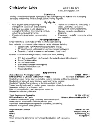 Christopher Leide Cell: 845-532-8243 
ChrisLeide2@gmail.com 
11/29/14 
Summary 
Training specialist knowledgeable in principles of adult learning theory and methods used in designing, 
developing and delivering and evaluating successful training programs. 
Highlights 
 Over 20 years conducting training in 
management, supervision, and counseling. 
 Extensive knowledge of adult education 
concepts and methods for developing curricula, 
delivering and evaluating training. 
 Exceptional oral and written communication 
skills. 
 Trainer and facilitator in a wide variety of 
areas: Leadership, supervision, 
management, communication skills. 
 Narrated computer-based training 
programs. 
 Experience in radio/TV commercial writing 
and production. 
Accomplishments 
Since 1/2011 have conducted over 1500 hr. of classroom training. 
Lead instructor for numerous major statewide training initiatives, including: 
 Leadership for High Performance (organizational change) 
 NY Model (juvenile justice treatment and case management system) 
 Supervisory Institute (management and supervisor development) 
Qualified to train/facilitate a large variety of content/skills areas, including: 
 ITIP (Instructional Theory Into Practice) – Curriculum Design and Development 
 Ethical Decision-making 
 Crucial Conversations 
 Basic and Advanced Counseling Skills 
 Written Communication Skills 
 Presentation Skills 
Experience 
Human Services Training Specialist 10/1997 – 11/2014 
NY State Office of Children and Family Services Red Hook & Rensselaer, NY 
Created numerous training courses, including content, materials, and learning activities. 
Conducted management, supervision and leadership training classes. 
Conducted Train-the-Trainer classes to develop new training staff. 
Trained juvenile justice staff to conduct various counseling interventions with youth. 
Supervised professional and support staff. 
Liaison to external training and development resources. 
Management of training contracts. 
Youth Counselor & Supervisor 10/1984 – 10/1997 
NY State Division for Youth Highland, Goshen & Wingdale, NY 
Conducted individual and group counseling sessions with youth. 
Developed and implemented treatment plans for youth. 
Supervised and managed daily operations of juvenile justice facility. 
Personnel management and supervision. 
Program/Music Director 9/1979 – 10/1984 
WSPK Poughkeepsie, NY 
WHBG Harrisonburg, VA 
WIKE Newport, VT 
On-air announcing, commercial copywriting and production, staff supervision. 
 