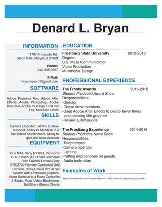 Denard L. Bryan
INFORMATION
11707 Annapolis Rd.
Glenn Dale, Maryland 20769
Phone:
240-938-9367
E-Mail:
bryandenard@gmail.com
SOFTWARE
Adobe Premeire Pro, Adobe After
Effects, Adobe Photoshop, Adobe
Illustrator, Adobe InDesign Final Cut
Pro, Microsoft Office
SKILLS
Camera Operation, Ability to Trou-
bleshoot, Ability to Multitask in a
fast paced environment, Ability to
give and take direction
EQUIPMENT
Sony NX3, Sony NX70U, Panisonic
GH2, Hitachi X-HD 5000 cameras
with Fujinon Lenses,Sony
BRCZ700 Remote Controlled Grid
Camera, Ross-Unreel Virtual Set
system with XPression graphics,
Video Switcher is a Ross Carbonite
2 Studio, Ross Video Blackstorm,
EditShare Geevs Clients
EDUCATION
Frostburg State University 2013-2016
Degree:
B.S. Mass Communication
Video Production
Multimedia Design
PROFESSIONAL EXPERIENCE
The Frosty Awards 2015-2016
Student Produced Award Show
Responsibilities:
-Director
-Chose crew members
-Used Adobe After Effects to create lower thirds
and opening title graphics
-Review submissions
The Frostburg Experience 2014-2015
Student Produces News Show
Responsibilities:
-Teleprompter
-Camera operator
-Lighting
-Putting microphones on guests
-Audio technician
Examples of Work
https://www.linkedin.com/in/denard-bryan-91591bb3?trk=nav_responsive_tab_profile
 