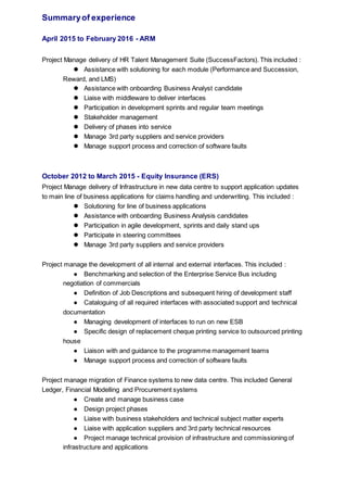 Summaryof experience
April 2015 to February 2016 - ARM
Project Manage delivery of HR Talent Management Suite (SuccessFactors). This included :
 Assistance with solutioning for each module (Performance and Succession,
Reward, and LMS)
 Assistance with onboarding Business Analyst candidate
 Liaise with middleware to deliver interfaces
 Participation in development sprints and regular team meetings
 Stakeholder management
 Delivery of phases into service
 Manage 3rd party suppliers and service providers
 Manage support process and correction of software faults
October 2012 to March 2015 - Equity Insurance (ERS)
Project Manage delivery of Infrastructure in new data centre to support application updates
to main line of business applications for claims handling and underwriting. This included :
 Solutioning for line of business applications
 Assistance with onboarding Business Analysis candidates
 Participation in agile development, sprints and daily stand ups
 Participate in steering committees
 Manage 3rd party suppliers and service providers
Project manage the development of all internal and external interfaces. This included :
● Benchmarking and selection of the Enterprise Service Bus including
negotiation of commercials
● Definition of Job Descriptions and subsequent hiring of development staff
● Cataloguing of all required interfaces with associated support and technical
documentation
● Managing development of interfaces to run on new ESB
● Specific design of replacement cheque printing service to outsourced printing
house
● Liaison with and guidance to the programme management teams
● Manage support process and correction of software faults
Project manage migration of Finance systems to new data centre. This included General
Ledger, Financial Modelling and Procurement systems
● Create and manage business case
● Design project phases
● Liaise with business stakeholders and technical subject matter experts
● Liaise with application suppliers and 3rd party technical resources
● Project manage technical provision of infrastructure and commissioning of
infrastructure and applications
 