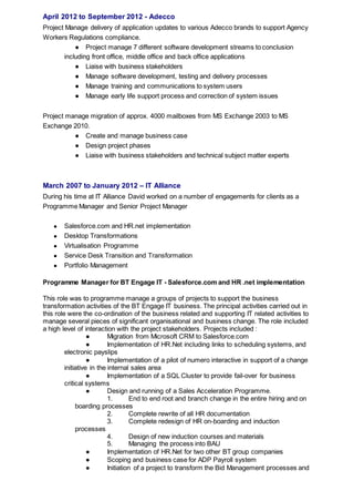 April 2012 to September 2012 - Adecco
Project Manage delivery of application updates to various Adecco brands to support Agency
Workers Regulations compliance.
● Project manage 7 different software development streams to conclusion
including front office, middle office and back office applications
● Liaise with business stakeholders
● Manage software development, testing and delivery processes
● Manage training and communications to system users
● Manage early life support process and correction of system issues
Project manage migration of approx. 4000 mailboxes from MS Exchange 2003 to MS
Exchange 2010.
● Create and manage business case
● Design project phases
● Liaise with business stakeholders and technical subject matter experts
March 2007 to January 2012 – IT Alliance
During his time at IT Alliance David worked on a number of engagements for clients as a
Programme Manager and Senior Project Manager
● Salesforce.com and HR.net implementation
● Desktop Transformations
● Virtualisation Programme
● Service Desk Transition and Transformation
● Portfolio Management
Programme Manager for BT Engage IT - Salesforce.com and HR .net implementation
This role was to programme manage a groups of projects to support the business
transformation activities of the BT Engage IT business. The principal activities carried out in
this role were the co-ordination of the business related and supporting IT related activities to
manage several pieces of significant organisational and business change. The role included
a high level of interaction with the project stakeholders. Projects included :
● Migration from Microsoft CRM to Salesforce.com
● Implementation of HR.Net including links to scheduling systems, and
electronic payslips
● Implementation of a pilot of numero interactive in support of a change
initiative in the internal sales area
● Implementation of a SQL Cluster to provide fail-over for business
critical systems
● Design and running of a Sales Acceleration Programme.
1. End to end root and branch change in the entire hiring and on
boarding processes
2. Complete rewrite of all HR documentation
3. Complete redesign of HR on-boarding and induction
processes
4. Design of new induction courses and materials
5. Managing the process into BAU
● Implementation of HR.Net for two other BT group companies
● Scoping and business case for ADP Payroll system
● Initiation of a project to transform the Bid Management processes and
 