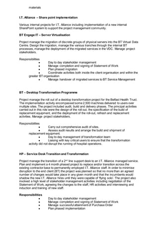 materials
I.T. Alliance – Share point implementation
Various internal projects for I.T. Alliance including implementation of a new internal
SharePoint system to support the project management community.
BT Engage IT – Server Virtualisation
Project manage the migration of discrete groups of physical servers into the BT Virtual Data
Centre. Design the migration, manage the various tranches through the internal BT
processes, manage the deployment of the migrated services in the VDC. Manage project
stakeholders.
Responsibilities
● Day to day stakeholder management
● Manage completion and signing of Statement of Work
● Plan phased migration
● Coordinate activities both inside the client organisation and within the
greater BT organisation
● Manage handover of migrated services to BT Service Management
BT – Desktop Transformation Programme
Project manage the roll out of a desktop transformation project for the Belfast Health Trust.
The implementation activity encompassed some 2,500 machines delivered to users over
multiple sites. The project included audit, build and delivery phases. The principal activities
carried out in this role were the design of the roll out, the specification of the build of
replacement equipment, and the deployment of the roll-out, refresh and replacement
activities. Manage project stakeholders.
Responsibilities
● Carry out comprehensive audit of sites.
● Assess audit results and arrange the build and shipment of
replacement equipment.
● Day to day management of transformation team
● Liaising with key critical users to ensure that the transformation
activity did not disrupt the running of hospital operations.
HP – Service Desk Transition and Transformation
Project manage the transition of a 2nd
line support desk to an I.T. Alliance managed service.
Plan and implement a 4 month phased project to replace and/or transition across the
existing contractor base to permanently employed I.T. Alliance staff. In order to minimise
disruption to the end client (BT) the project was planned so that no more than an agreed
number of changes would take place in any given month and that the incumbents would
shadow the new I.T. Alliance hires until they were capable of ‘flying solo’. The project also
involved a high level of stakeholder management activities including negotiation of the
Statement of Work, agreeing the changes to the staff, HR activities and interviewing and
induction and training of new staff.
Responsibilities
● Day to day stakeholder management
● Manage completion and signing of Statement of Work
● Manage successful attainment of Purchase Order
● Plan phased implementation
 