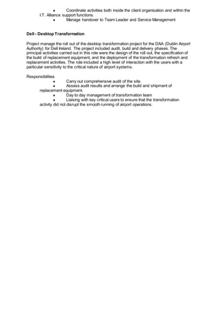 ● Coordinate activities both inside the client organisation and within the
I.T. Alliance support functions.
● Manage handover to Team Leader and Service Management
Dell - Desktop Transformation
Project manage the roll out of the desktop transformation project for the DAA (Dublin Airport
Authority) for Dell Ireland. The project included audit, build and delivery phases. The
principal activities carried out in this role were the design of the roll out, the specification of
the build of replacement equipment, and the deployment of the transformation refresh and
replacement activities. The role included a high level of interaction with the users with a
particular sensitivity to the critical nature of airport systems.
Responsibilities
● Carry out comprehensive audit of the site.
● Assess audit results and arrange the build and shipment of
replacement equipment.
● Day to day management of transformation team
● Liaising with key critical users to ensure that the transformation
activity did not disrupt the smooth running of airport operations.
 