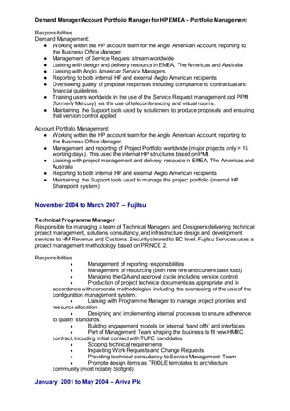 Demand Manager/Account Portfolio Manager for HP EMEA – Portfolio Management
Responsibilities
Demand Management:
● Working within the HP account team for the Anglo American Account, reporting to
the Business Office Manager.
● Management of Service Request stream worldwide
● Liaising with design and delivery resource in EMEA, The Americas and Australia
● Liaising with Anglo American Service Managers
● Reporting to both internal HP and external Anglo American recipients
● Overseeing quality of proposal responses including compliance to contractual and
financial guidelines
● Training users worldwide in the use of the Service Request management tool PPM
(formerly Mercury) via the use of teleconferencing and virtual rooms.
● Maintaining the Support tools used by solutioners to produce proposals and ensuring
that version control applied
Account Portfolio Management:
● Working within the HP account team for the Anglo American Account, reporting to
the Business Office Manager.
● Management and reporting of Project Portfolio worldwide (major projects only > 15
working days). This used the internal HP structures based on PMI.
● Liaising with project management and delivery resource in EMEA, The Americas and
Australia
● Reporting to both internal HP and external Anglo American recipients
● Maintaining the Support tools used to manage the project portfolio (internal HP
Sharepoint system)
November 2004 to March 2007 – Fujitsu
Technical Programme Manager
Responsible for managing a team of Technical Managers and Designers delivering technical
project management, solutions consultancy, and infrastructure design and development
services to HM Revenue and Customs. Security cleared to BC level. Fujitsu Services uses a
project management methodology based on PRINCE 2.
Responsibilities
● Management of reporting responsibilities
● Management of resourcing (both new hire and current base load)
● Managing the QA and approval cycle (including version control)
● Production of project technical documents as appropriate and in
accordance with corporate methodologies including the overseeing of the use of the
configuration management system.
● Liaising with Programme Manager to manage project priorities and
resource allocation
● Designing and implementing internal processes to ensure adherence
to quality standards
● Building engagement models for internal ‘hand offs’ and interfaces
● Part of Management Team shaping the business to fit new HMRC
contract, including initial contact with TUPE candidates
● Scoping technical requirements
● Impacting Work Requests and Change Requests
● Providing technical consultancy to Service Management Team
● Promote design items as TRIOLE templates to architecture
community (most notably Softgrid)
January 2001 to May 2004 – Aviva Plc
 