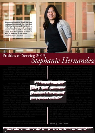 Profiles of Service 2013
for the coaching component while still making the
time to mentor and coach. It was while at a retreat that
Stephanie had a life changing moment. “Jaime [Bayo]
was saying that we all carry this baggage and we need
to let go of it.” Initially, Stephanie came into Florida
State as a Pre-Med Biology major. Although being Dr.
Hernandez was a dream, it did
not match up with her service
passions. Within that moment,
Stephanie let go of what she
planned and turned her sights
onto the college of social work.
	 As a third year student,
Stephanie already has post
graduate plans in mind. Boys
and Girls Club, Big Brothers and Big Sisters as well as
PeaceJam had such an impact on her youth as well as
her college career that they sparked a desire to work in
the realm of non-profits. Issues such as at risk youth
and HIV/AIDS troubled Stephanie during her youth
and being able to address those battling through those
problems is Stephanie’s major aspiration in life.
Written by Qaree Dreher
	 Stephanie Hernandez’s inspiration for service
came from her experiences while growing up. “I have
always felt like I had someone there and that turned on a
major switch.” It was in high school that Stephanie had
a mentor that made an incredible impact on her, putting
her on the path of mentoring.
	 At Florida State University,
Stephanie became involved with
The Center for Leadership and
Social Change, finding her calling
in Youth Programs. Through
Youth Programs, Stephanie began
tutoring students at Fairview
Middle School during the 21st
Century after school program.
Stephanie upped her commitment to mentoring by
joining AmeriCorps’s College Access program, being
required to fulfill 300 hours of service. Through the
program, Stephanie mentors high school students with
academic needs or first generation students, providing
them with potential options for the future.
	 Stephanie’s passion for mentoring ultimately led
her to PeaceJam where she began a work-study program
Stephanie Hernandez
	 “I have always felt
like I had someone
thereandthatturned
on a major switch.”
	 “I have always felt
like I had someone
thereandthatturned
on a major switch.”
To learn more about community service opportunities and the Student Profiles of Service Award, contact the Center for Leadership & Social
Change at (850) 644-3342 or http://thecenter.fsu.edu. This ad is sponsored by the Office of the Vice President of Student Affairs.
To learn more about community service opportunities and the Student Profiles of Service Award, contact the Center for Leadership & Social
Change at (850) 644-3342 or http://thecenter.fsu.edu. This ad is sponsored by the Office of the Vice President of Student Affairs.
Stephanie Hernandez already has post
graduate plans in mind. Boys and Girls
Club, Big Brothers and Big Sisters as
well as PeaceJam had such an impact
on her youth as well as her college
career that they sparked a desire to
work in the realm of non-profits.
Photo by Melissa Meschler
 