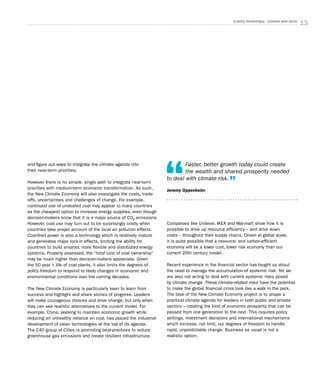 13CLIMATE ROUNDTABLE - CHASING NEW IDEAS
and figure out ways to integrate the climate agenda into
their near-term priorities.
However there is no simple, single path to integrate near-term
priorities with medium-term economic transformation. As such,
the New Climate Economy will also investigate the costs, trade-
offs, uncertainties and challenges of change. For example,
continued use of unabated coal may appear to many countries
as the cheapest option to increase energy supplies, even though
decision-makers know that it is a major source of CO2 emissions.
However, coal use may turn out to be surprisingly costly when
countries take proper account of the local air pollution effects.
Coal-fired power is also a technology which is relatively mature
and generates major lock-in effects, limiting the ability for
countries to build smarter, more flexible and distributed energy
systems. Properly assessed, the “total cost of coal ownership”
may be much higher than decision-makers appreciate. Given
the 50 year + life of coal plants, it also limits the degrees of
policy freedom to respond to likely changes in economic and
environmental conditions over the coming decades.
The New Climate Economy is particularly keen to learn from
success and highlight and share stories of progress. Leaders
will make courageous choices and drive change, but only when
they can see realistic alternatives to the current model. For
example, China, seeking to maintain economic growth while
reducing an unhealthy reliance on coal, has placed the industrial
development of clean technologies at the top of its agenda.
The C40 group of Cities is promoting best-practices to reduce
greenhouse gas emissions and create resilient infrastructure.
Companies like Unilever, IKEA and Wal-mart show how it is
possible to drive up resource efficiency – and drive down
costs – throughout their supply chains. Driven at global scale,
it is quite possible that a resource- and carbon-efficient
economy will be a lower cost, lower risk economy than our
current 20th century model.
Recent experience in the financial sector has taught us about
the need to manage the accumulation of systemic risk. Yet we
are also not acting to deal with current systemic risks posed
by climate change. These climate-related risks have the potential
to make the global financial crisis look like a walk in the park.
The task of the New Climate Economy project is to shape a
practical climate agenda for leaders in both public and private
sectors – creating the kind of economic prosperity that can be
passed from one generation to the next. This requires policy
settings, investment decisions and international mechanisms
which increase, not limit, our degrees of freedom to handle
rapid, unpredictable change. Business as usual is not a
realistic option.
Faster, better growth today could create
the wealth and shared prosperity needed
to deal with climate risk.
Jeremy Oppenheim
 