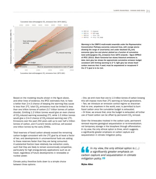 21CLIMATE ROUNDTABLE - CHASING NEW IDEAS
Based on the modeling results shown in the figure above,
and other lines of evidence, the IPCC estimates that, to have
a better than 2-in-3 chance of keeping the warming they cause
to less than 2°C, total CO2 emissions must be limited to less
than one trillion tonnes of carbon (3.7 trillion tonnes of carbon
dioxide). Emitting 1.2 trillion tonnes would give an even chance
of CO2-induced warming exceeding 2°C, while 1.5 trillion tonnes
would give a 2-in-3 chance of CO2-induced warming over 2°C.
Emissions over the past 250 years add up to over half a trillion
tonnes of carbon, and if current trends continue, will exceed
one trillion tonnes by the early 2040s.
Total reserves of fossil carbon already exceed the remaining
carbon budget consistent with the 2°C goal by at least a factor
of two, and developments in unconventional fuels are adding
to these reserves faster than they are being consumed.
A substantial fraction have relatively low extraction costs,
such that they are likely to remain economically competitive,
particularly for high energy-density applications such as air
travel, regardless of future developments in renewable or
nuclear power.
Climate policy therefore boils down to a simple choice
between three options:
– One, we emit more than one to 1.5 trillion tonnes of carbon knowing
this will impose more than 2°C warming on future generations.
– Two, we introduce an emission control regime so draconian
that no one, anywhere in the world, ever, is permitted to burn
fossil carbon once the cumulative budget is exhausted.
– Or three, we ensure that, once the budget is exhausted, all further
use of fossil carbon can be offset by permanent CO2 removal.
Given the timescales involved in the carbon cycle, permanent
removal requires geological sequestration or re-mineralization,
not temporary storage in the biosphere through afforestation.
In my view, the only ethical option is three, which suggests
a significantly greater emphasis on carbon capture and
sequestration in climate mitigation policy.
In my view, the only ethical option is (...)
a significantly greater emphasis on
carbon capture and sequestration in climate
mitigation policy.
Myles Allen
Cumulative total anthropogenic CO2
emissions from 1870 (GtC)
Cumulative total anthropogenic CO2
emissions from 1870 (GtCO2
)
Temperatureanomalyrelativeto1861-1880(°C)
1890
Past emissions
0
0
1
2
3
4
5
500
1000 2000 3000 4000 5000 6000 7000 8000
1000 1500 2000 2500
Must be sequestered/recaptured to meet 2°C goal
CO2
-induced warming
Total anthropogenic
warming
2°C budget19801950
2000
2010
2030
2100
2050
2030
2050
2100
2050
2010
2050
2100
Warming in the CMIP-5 multi-model ensemble under the Representative
Concentration Pathway scenarios (coloured lines, with orange plume
showing the range of uncertainty) and under idealized CO2-only
scenarios (grey line and plume) plotted as a function of cumulative
total anthropogenic CO2 emissions from 1870 onwards – figure SPM10
of IPCC (2013). Black horizontal bar shows historical emissions to
date; dark grey bar shows the approximate cumulative emission budget
consistent with limiting warming to 2°C; light grey bar shows fossil
carbon reserves that, if used, must be sequestered or recaptured if
the 2°C goal is to be met.
RCP 2.6
RCP 4.5
RCP 6.0
RCP 8.5
Historical
RCP range
1% yr -1
CO2
1% yr -1
CO2
range
RCP 2.6
RCP 4.5
RCP 6.0
RCP 8.5
Historical
RCP range
1% yr -1
CO2
1% yr -1
CO2
range
 